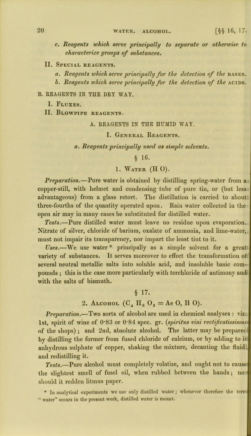 c. Reagents which serve principally to separate or otherwise to characterize groups of substances. II. Special reagents. a. Reagents which serve principally for the detection of Me bases. b. Reagents which serve principally for the detection of the acids. B. REAGENTS IN THE DRY WAY. I. Fluxes. II. Blowpipe reagents, A. REAGENTS IN THE HUMID WAY. I. General Reagents. a. Reagents principally used as simple solvents. § 16. 1. Water (H O). Preparation.—Pure water is obtained by distilling spring-water from a copper-still, with helmet and condensing tube of pure tin, or (but less advantageous) from a glass retort. The distillation is carried to about three-fourths of the quantity operated upon. Rain water collected in the open air may in many cases be substituted for distilled water. Tests.—Pure distilled water must leave no residue upon evaporation. Nitrate of silver, chloride of barium, oxalate of ammonia, and lime-water,. must not impair its transparency, nor impart the least tint to it. Uses.—We use water * principally as a simple solvent for a great variety of substances. It serves moreover to effect the transformation of several neutral metallic salts into soluble acid, and insoluble basic com- pounds ; this is the case more particularly with terchloride of antimony and with the salts of bismuth. § 17. 2. Alcohol (C4 H6 02 = Ae O, H 0). Preparation.—Two sorts of alcohol are used in chemical analyses : viz. 1st, spirit of wine of 0’83 or 0’84 spec. gr. (spiritus vini rectifcatissimusv of the shops) ; and 2nd, absolute alcohol. The latter may be preparec by distilling the former from fused chloride of calcium, or by adding to it: anhydrous sulphate of copper, shaking the mixture, decanting the fluid . and redistilling it. Tests.—Pure alcohol must completely volatize, and ought not to cause the slightest smell of fusel oil, when rubbed between the hands; no: i should it redden litmus paper. * In analytical experiments we use only distilled water; whenever therefore the tern u water” occurs in the present work, distilled water is meant.