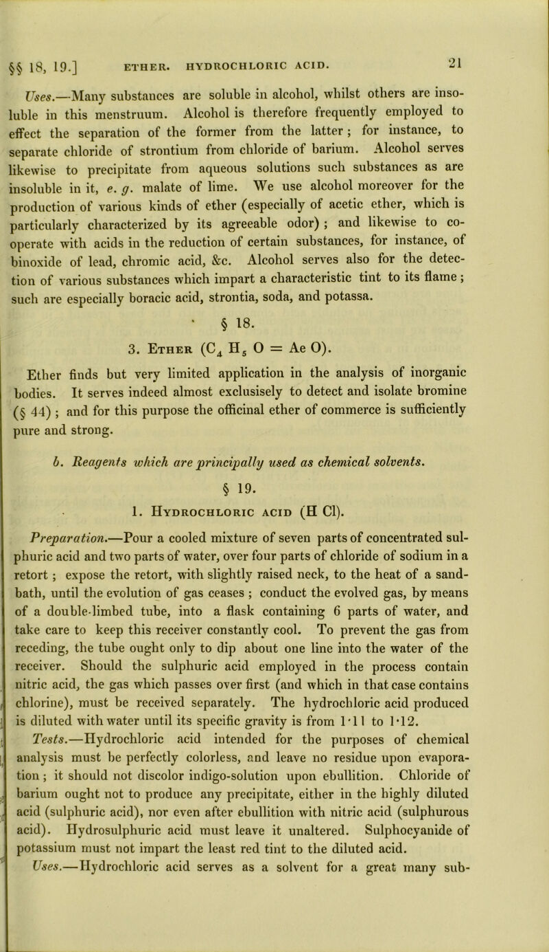 §§ 18, 19.] ETHER. HYDROCHLORIC ACID. Zl Uses.—Many substances are soluble in alcohol, whilst others are inso- luble in this menstruum. Alcohol is therefore frequently employed to effect the separation of the former from the latter; for instance, to separate chloride of strontium from chloride of barium. Alcohol serves likewise to precipitate from aqueous solutions such substances as are insoluble in it, e. g. malate of lime. We use alcohol moreover for the production of various kinds of ether (especially of acetic ether, which is particularly characterized by its agreeable odor) ; and likewise to co- operate with acids in the reduction of certain substances, for instance, of binoxide of lead, chromic acid, &c. Alcohol serves also for the detec- tion of various substances which impart a characteristic tint to its flame ; such are especially boracic acid, strontia, soda, and potassa. § 18. 3. Ether (C4 H5 O = Ae O). Ether finds but very limited application in the analysis of inorganic bodies. It serves indeed almost exclusisely to detect and isolate bromine (§ 44) ; and for this purpose the officinal ether of commerce is sufficiently pure and strong. b. Reagents which are principally used as chemical solvents. § 19. 1. Hydrochloric acid (H Cl). Preparation.—Pour a cooled mixture of seven parts of concentrated sul- phuric acid and two parts of water, over four parts of chloride of sodium in a retort; expose the retort, with slightly raised neck, to the heat of a sand- bath, until the evolution of gas ceases ; conduct the evolved gas, by means of a double-limbed tube, into a flask containing 6 parts of water, and take care to keep this receiver constantly cool. To prevent the gas from receding, the tube ought only to dip about one line into the water of the receiver. Should the sulphuric acid employed in the process contain nitric acid, the gas which passes over first (and which in that case contains chlorine), must be received separately. The hydrochloric acid produced is diluted with water until its specific gravity is from I'll to 1*12. Tests.—Hydrochloric acid intended for the purposes of chemical analysis must be perfectly colorless, and leave no residue upon evapora- tion ; it should not discolor indigo-solution upon ebullition. Chloride of , barium ought not to produce any precipitate, either in the highly diluted . acid (sulphuric acid), nor even after ebullition with nitric acid (sulphurous acid). Hydrosulphuric acid must leave it unaltered. Sulphocyanide of potassium must not impart the least red tint to the diluted acid. rjjl ^ ^ Uses.—Hydrochloric acid serves as a solvent for a great many sub-