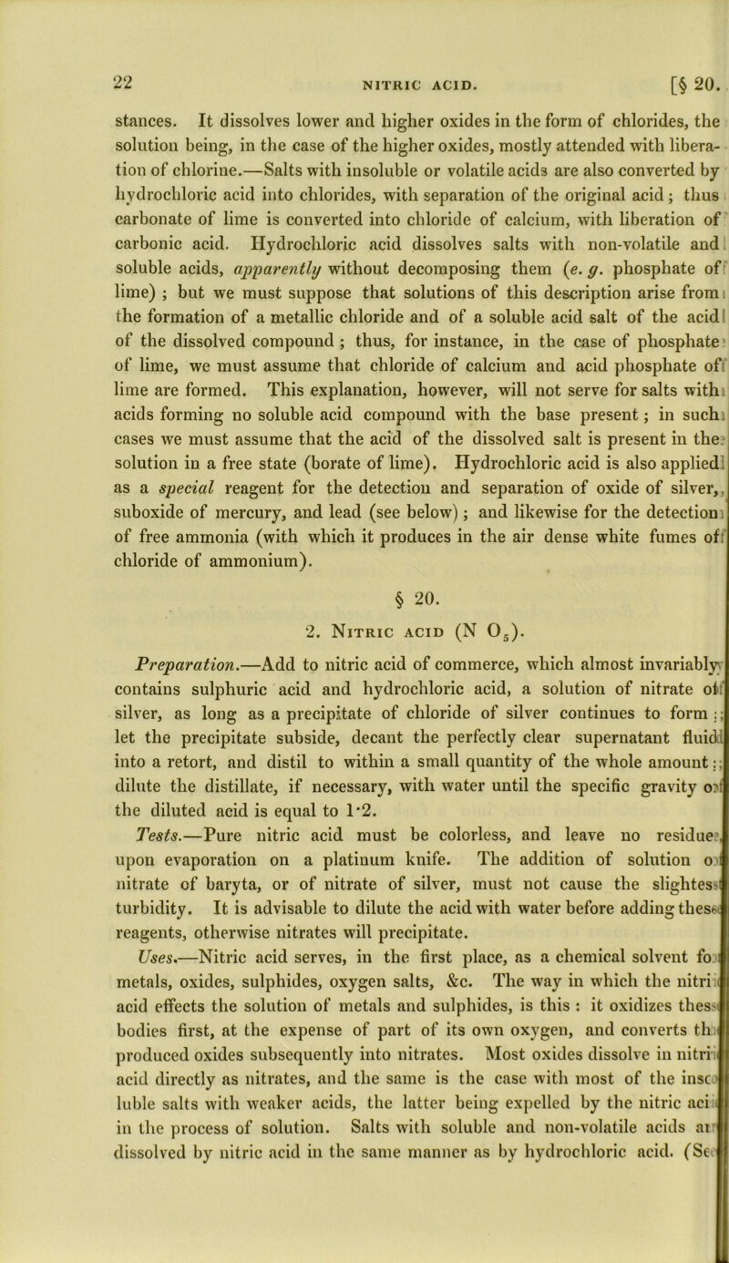 [§ 20. stances. It dissolves lower and higher oxides in the form of chlorides, the solution being, in the case of the higher oxides, mostly attended with libera- tion of chlorine.—Salts with insoluble or volatile acids are also converted by hydrochloric acid into chlorides, with separation of the original acid ; thus carbonate of lime is converted into chloride of calcium, with liberation of carbonic acid. Hydrochloric acid dissolves salts with non-volatile and soluble acids, apparently without decomposing them (e. g. phosphate of lime) ; but we must suppose that solutions of this description arise fromi the formation of a metallic chloride and of a soluble acid salt of the acid of the dissolved compound ; thus, for instance, in the case of phosphate of lime, we must assume that chloride of calcium and acid phosphate of lime are formed. This explanation, however, will not serve for salts with] acids forming no soluble acid compound with the base present; in suchij cases we must assume that the acid of the dissolved salt is present in the solution in a free state (borate of lime). Hydrochloric acid is also applied as a special reagent for the detection and separation of oxide of silver,, suboxide of mercury, and lead (see below); and likewise for the detection of free ammonia (with which it produces in the air dense white fumes off chloride of ammonium). § 20. 2. Nitric acid (N 05). Preparation.—Add to nitric acid of commerce, which almost invariably} contains sulphuric acid and hydrochloric acid, a solution of nitrate oit’ silver, as long as a precipitate of chloride of silver continues to form :; let the precipitate subside, decant the perfectly clear supernatant fluid] into a retort, and distil to within a small quantity of the whole amount:; dilute the distillate, if necessary, with water until the specific gravity o?t the diluted acid is equal to 1*2. Tests.—Pure nitric acid must be colorless, and leave no residue , upon evaporation on a platinum knife. The addition of solution o> nitrate of baryta, or of nitrate of silver, must not cause the slightessi turbidity. It is advisable to dilute the acid with water before adding thes*i reagents, otherwise nitrates will precipitate. Uses.—Nitric acid serves, in the first place, as a chemical solvent fo \ metals, oxides, sulphides, oxygen salts, &c. The way in which the nitri acid effects the solution of metals and sulphides, is this : it oxidizes thes* bodies first, at the expense of part of its own oxygen, and converts th t produced oxides subsequently into nitrates. Most oxides dissolve in nitri acid directly as nitrates, and the same is the case with most of the insc luble salts with weaker acids, the latter being expelled by the nitric aciii in the process of solution. Salts with soluble and non-volatile acids ai dissolved by nitric acid in the same manner as by hydrochloric acid. (Se I