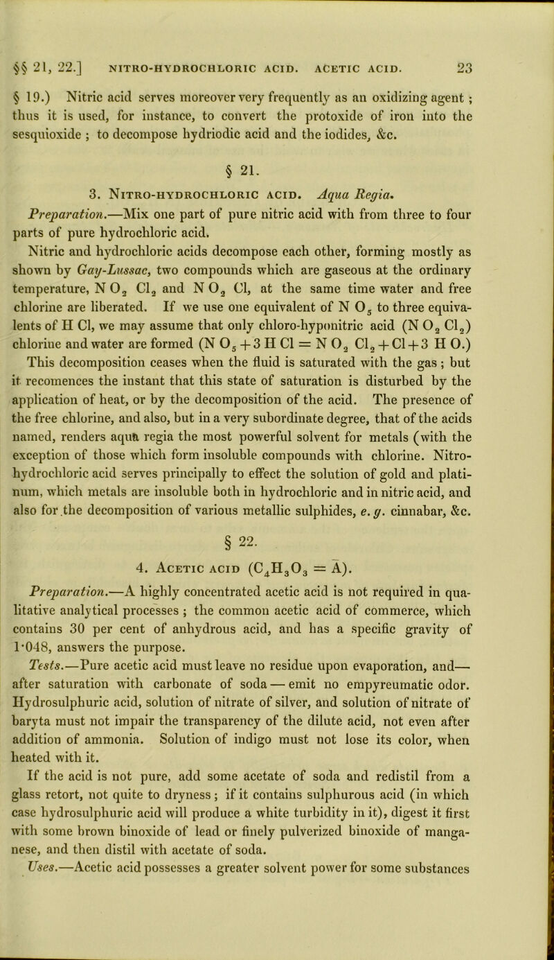§ 19.) Nitric acid serves moreover very frequently as an oxidizing agent ; thus it is used, for instance, to convert the protoxide of iron into the sesquioxide ; to decompose hydriodic acid and the iodides, &c. § 21. 3. Nitro-hydrochloric acid. Aqua Regia. Preparation.—Mix one part of pure nitric acid with from three to four parts of pure hydrochloric acid. Nitric and hydrochloric acids decompose each other, forming mostly as shown by Gay-Lussac, two compounds which are gaseous at the ordinary temperature, N 03 Cl3 and N 03 Cl, at the same time water and free chlorine are liberated. If we use one equivalent of N 05 to three equiva- lents of H Cl, we may assume that only chloro-hyponitric acid (N 02 Cl2) chloriue and water are formed (N05+3HC1 = N02 Cl2 + Cl-f 3 H O.) This decomposition ceases when the fluid is saturated with the gas; but it recomences the instant that this state of saturation is disturbed by the application of heat, or by the decomposition of the acid. The presence of the free chlorine, and also, but in a very subordinate degree, that of the acids named, renders aqua regia the most powerful solvent for metals (with the exception of those which form insoluble compounds with chlorine. Nitro- hydrochloric acid serves principally to effect the solution of gold and plati- num, which metals are insoluble both in hydrochloric and in nitric acid, and also for the decomposition of various metallic sulphides, e.g. cinnabar, &c. § 22. 4. Acetic acid (C4H303 = A). Preparation.—A highly concentrated acetic acid is not required in qua- litative analytical processes ; the common acetic acid of commerce, which contains 30 per cent of anhydrous acid, and has a specific gravity of T048, answers the purpose. Tests.—Pure acetic acid must leave no residue upon evaporation, and— after saturation with carbonate of soda — emit no empyreumatic odor. Iiydrosulphuric acid, solution of nitrate of silver, and solution of nitrate of baryta must not impair the transparency of the dilute acid, not even after addition of ammonia. Solution of indigo must not lose its color, when heated with it. If the acid is not pure, add some acetate of soda and redistil from a glass retort, not quite to dryness; if it contains sulphurous acid (in which case hydrosulphuric acid will produce a white turbidity in it), digest it first with some brown binoxide of lead or finely pulverized binoxide of manga- nese, and then distil with acetate of soda. Uses.—Acetic acid possesses a greater solvent power for some substances