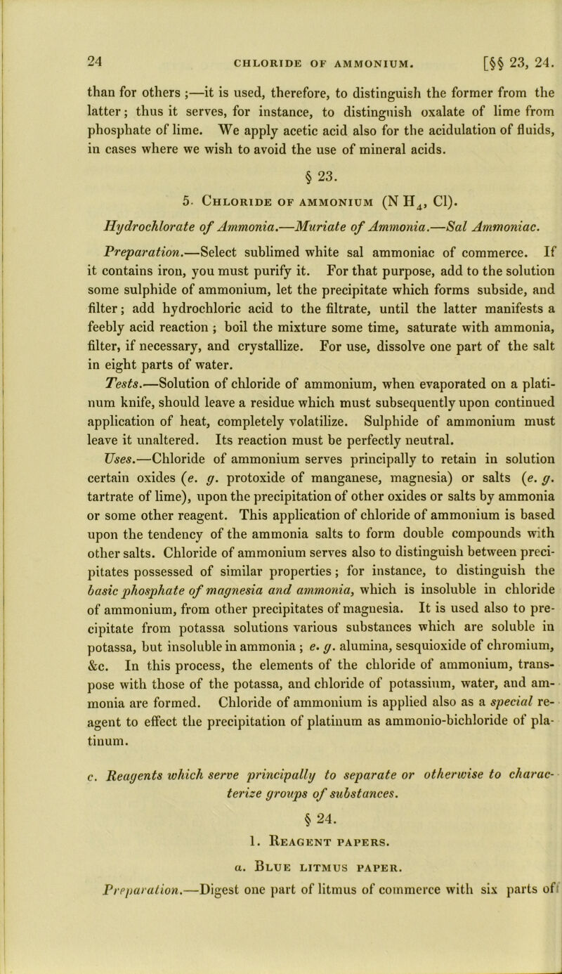 CHLORIDE OF AMMONIUM. [§§ 23, 24. than for others ;—it is used, therefore, to distinguish the former from the latter; thus it serves, for instance, to distinguish oxalate of lime from phosphate of lime. We apply acetic acid also for the acidulation of fluids, in cases where we wish to avoid the use of mineral acids. § 23. 5- Chloride of ammonium (N H4, Cl). Hydrochlorate of Ammonia.—Muriate of Ammonia.—Sal Ammoniac. Preparation.—Select sublimed white sal ammoniac of commerce. If it contains iron, you must purify it. For that purpose, add to the solution some sulphide of ammonium, let the precipitate which forms subside, and filter; add hydrochloric acid to the filtrate, until the latter manifests a feebly acid reaction ; boil the mixture some time, saturate with ammonia, filter, if necessary, and crystallize. For use, dissolve one part of the salt in eight parts of water. Tests.—Solution of chloride of ammonium, when evaporated on a plati- num knife, should leave a residue which must subsequently upon continued application of heat, completely volatilize. Sulphide of ammonium must leave it unaltered. Its reaction must be perfectly neutral. Uses.—Chloride of ammonium serves principally to retain in solution certain oxides (e. g. protoxide of manganese, magnesia) or salts (e. g. tartrate of lime), upon the precipitation of other oxides or salts by ammonia or some other reagent. This application of chloride of ammonium is based upon the tendency of the ammonia salts to form double compounds with other salts. Chloride of ammonium serves also to distinguish between preci- pitates possessed of similar properties; for instance, to distinguish the basic phosphate of magnesia and ammonia, which is insoluble in chloride of ammonium, from other precipitates of magnesia. It is used also to pre- cipitate from potassa solutions various substances which are soluble in potassa, but insoluble in ammonia ; e. g. alumina, sesquioxide of chromium, &c. In this process, the elements of the chloride of ammonium, trans- pose with those of the potassa, and chloride of potassium, water, and am- monia are formed. Chloride of ammonium is applied also as a special re- agent to effect the precipitation of platinum as ammonio-bichloride of pla- tinum. c. Reagents which serve principally to separate or otherwise to charac- terize groups of substances. § 24. 1. Reagent papers. a. Blue litmus paper. Preparation.—Digest one part of litmus of commerce with six parts ofi