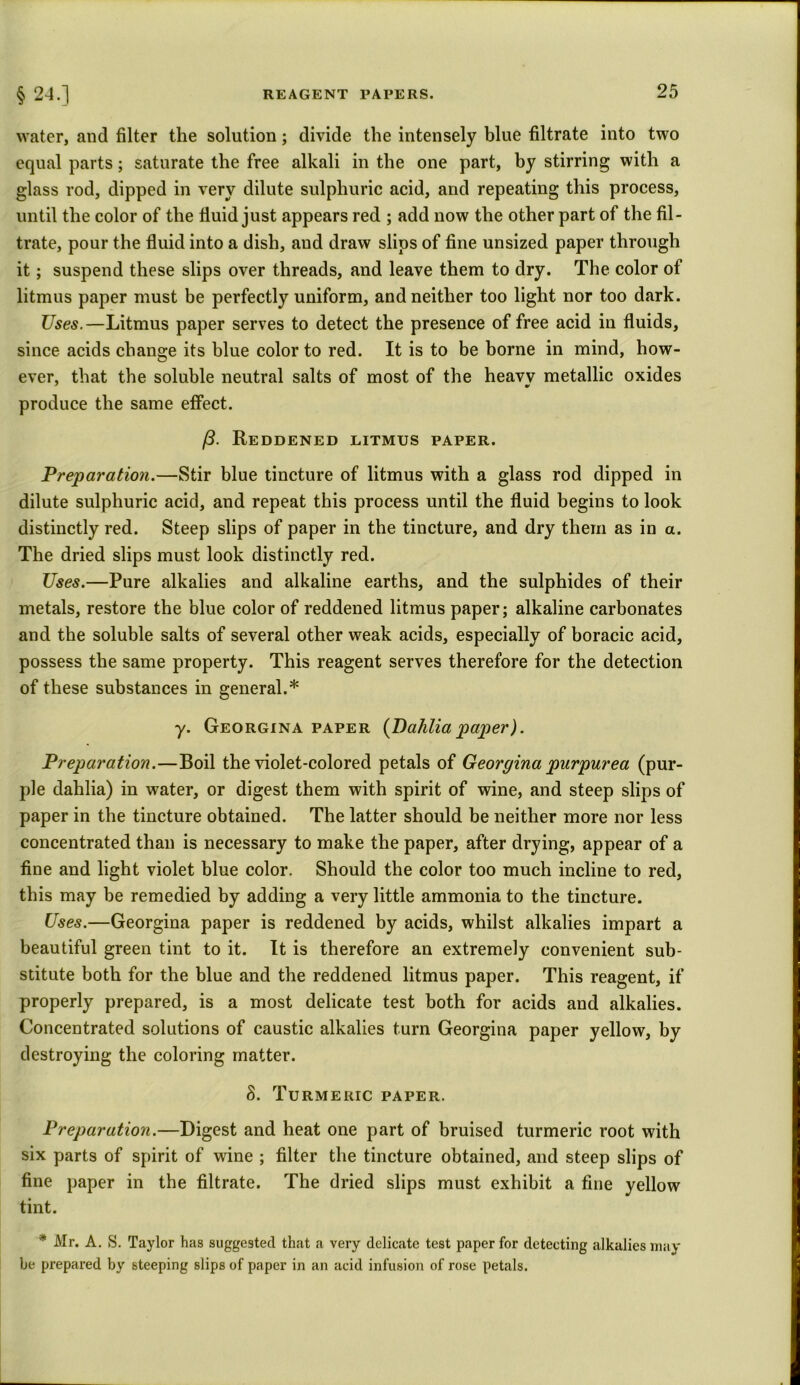 § 24.] water, and filter the solution; divide the intensely blue filtrate into two equal parts; saturate the free alkali in the one part, by stirring with a glass rod, dipped in very dilute sulphuric acid, and repeating this process, until the color of the fluid just appears red ; add now the other part of the fil- trate, pour the fluid into a dish, and draw slips of fine unsized paper through it; suspend these slips over threads, and leave them to dry. The color of litmus paper must be perfectly uniform, and neither too light nor too dark. Uses.—Litmus paper serves to detect the presence of free acid in fluids, since acids change its blue color to red. It is to be borne in mind, how- ever, that the soluble neutral salts of most of the heavy metallic oxides produce the same effect. /3. Reddened litmus paper. Preparation.—Stir blue tincture of litmus with a glass rod dipped in dilute sulphuric acid, and repeat this process until the fluid begins to look distinctly red. Steep slips of paper in the tincture, and dry them as in a. The dried slips must look distinctly red. Uses.—Pure alkalies and alkaline earths, and the sulphides of their metals, restore the blue color of reddened litmus paper; alkaline carbonates and the soluble salts of several other weak acids, especially of boracic acid, possess the same property. This reagent serves therefore for the detection of these substances in general.* y. Georgina paper (Dahlia paper). Preparation.—Boil the violet-colored petals of Georgina purpurea (pur- ple dahlia) in water, or digest them with spirit of wine, and steep slips of paper in the tincture obtained. The latter should be neither more nor less concentrated than is necessary to make the paper, after drying, appear of a fine and light violet blue color. Should the color too much incline to red, this may be remedied by adding a very little ammonia to the tincture. Uses.—Georgina paper is reddened by acids, whilst alkalies impart a beautiful green tint to it. It is therefore an extremely convenient sub- stitute both for the blue and the reddened litmus paper. This reagent, if properly prepared, is a most delicate test both for acids and alkalies. Concentrated solutions of caustic alkalies turn Georgina paper yellow, by destroying the coloring matter. 8. Turmeric paper. Preparation.—Digest and heat one part of bruised turmeric root with six parts of spirit of wine ; filter the tincture obtained, and steep slips of fine paper in the filtrate. The dried slips must exhibit a fine yellow tint. * Mr. A. S. Taylor has suggested that a very delicate test paper for detecting alkalies may be prepared by steeping slips of paper in an acid infusion of rose petals.