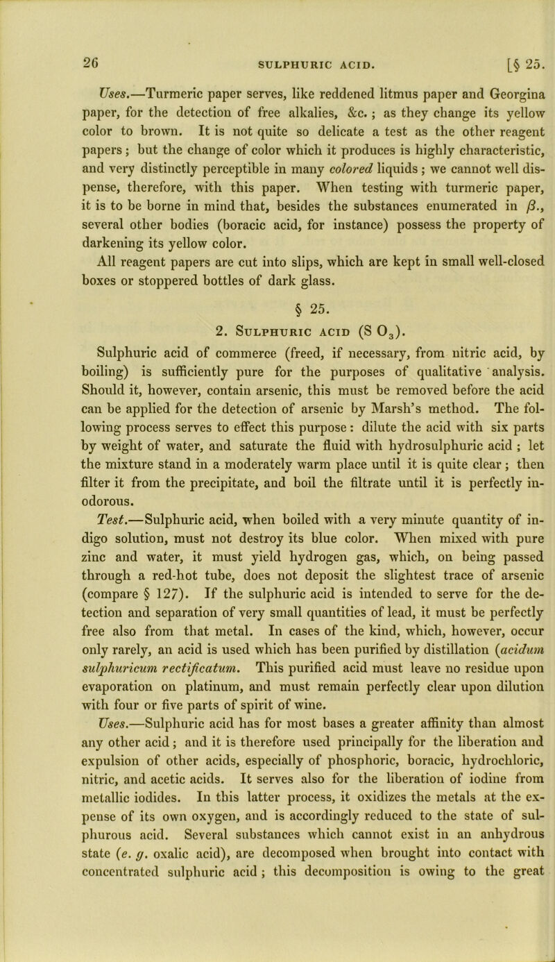 Uses.—Turmeric paper serves, like reddened litmus paper and Georgina paper, for the detection of free alkalies, &c.; as they change its yellow color to brown. It is not quite so delicate a test as the other reagent papers ; but the change of color which it produces is highly characteristic, and very distinctly perceptible in many colored liquids ; we cannot well dis- pense, therefore, with this paper. When testing with turmeric paper, it is to be borne in mind that, besides the substances enumerated in /?., several other bodies (boracic acid, for instance) possess the property of darkening its yellow color. All reagent papers are cut into slips, which are kept in small well-closed boxes or stoppered bottles of dark glass. § 25. 2. Sulphuric acid (S 03). Sulphuric acid of commerce (freed, if necessary, from nitric acid, by boiling) is sufficiently pure for the purposes of qualitative analysis. Should it, however, contain arsenic, this must be removed before the acid can be applied for the detection of arsenic by Marsh’s method. The fol- lowing process serves to effect this purpose: dilute the acid with six parts by weight of water, and saturate the fluid with hydrosulphuric acid ; let the mixture stand in a moderately warm place until it is quite clear ; then filter it from the precipitate, and boil the filtrate until it is perfectly in- odorous. Test.—Sulphuric acid, when boiled with a very minute quantity of in- digo solution, must not destroy its blue color. When mixed with pure zinc and water, it must yield hydrogen gas, which, on being passed through a red-hot tube, does not deposit the slightest trace of arsenic (compare § 127). If the sulphuric acid is intended to serve for the de- tection and separation of very small quantities of lead, it must be perfectly free also from that metal. In cases of the kind, which, however, occur only rarely, an acid is used which has been purified by distillation (acidum sulphuricum rectijicatum. This purified acid must leave no residue upon evaporation on platinum, and must remain perfectly clear upon dilution with four or five parts of spirit of wine. Uses.—Sulphuric acid has for most bases a greater affinity than almost any other acid; and it is therefore used principally for the liberation and expulsion of other acids, especially of phosphoric, boracic, hydrochloric, nitric, and acetic acids. It serves also for the liberation of iodine from metallic iodides. In this latter process, it oxidizes the metals at the ex- pense of its own oxygen, and is accordingly reduced to the state of sul- phurous acid. Several substances which cannot exist in an anhydrous state (e. g. oxalic acid), are decomposed when brought into contact with concentrated sulphuric acid ; this decomposition is owing to the great