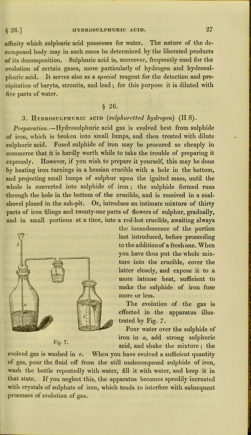 affinity which sulphuric acid possesses for water. The nature of the de- composed body may in such cases be determined by the liberated products of its decomposition. Sulphuric acid is, moreover, frequently used for the evolution of certain gases, more particularly of hydrogen and hydrosul- phuric acid. It serves also as a special reagent for the detection and pre- cipitation of baryta, strontia, and lead; for this purpose it is diluted with five parts of water. § 26. 3. Hydrosulphuric acid (sulphuretted hydrogen) (H S). Preparation.—Hydrosulphuric acid gas is evolved best from sulphide of iron, which is broken into small lumps, and then treated with dilute sulphuric acid. Fused sulphide of iron may be procured so cheaply in commerce that it is hardly worth while to take the trouble of preparing it expressly. However, if you wish to prepare it yourself, this may he done by heating iron turnings in a hessian crucible with a hole in the bottom, and projecting small lumps of sulphur upon the ignited mass, until the whole is converted into sulphide of iron; the sulphide formed runs through the hole in the bottom of the crucible, and is received in a coal- shovel placed in the ash-pit. Or, introduce an intimate mixture of thirty parts of iron filings and twenty-one parts of flowers of sulphur, gradually, and in small portions at a time, into a red-hot crucible, awaiting always the incandescence of the portion last introduced, before proceeding to the addition of a fresh one. When you have thus put the whole mix- ture into the crucible, cover the latter closely, and expose it to a more intense heat, sufficient to make the sulphide of iron fuse more or less. The evolution of the gas is effected in the apparatus illus- trated by Fig. 7. Pour water over the sulphide of iron in a, add strong sulphuric acid, and shake the mixture ; the evolved gas is washed in c. When you have evolved a sufficient quantity of gas, pour the fluid off from the still undecomposed sulphide of iron, wash the bottle repeatedly with water, fill it with water, and keep it in that state. If you neglect this, the apparatus becomes speedily incrusted with crystals of sulphate of iron, which tends to interfere with subsequent processes of evolution of gas. Fig. 7.