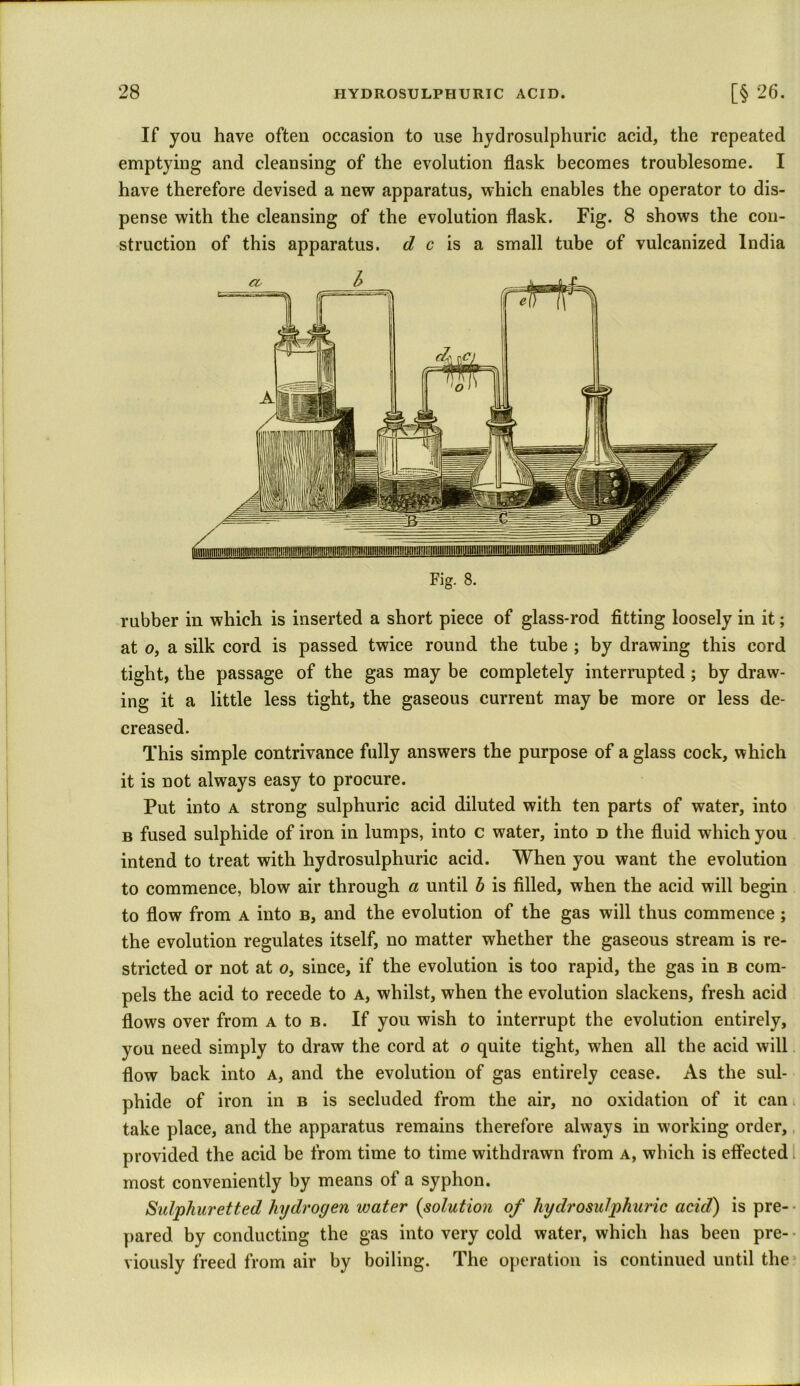 If you have often occasion to use hydrosulphuric acid, the repeated emptying and cleansing of the evolution flask becomes troublesome. I have therefore devised a new apparatus, which enables the operator to dis- pense with the cleansing of the evolution flask. Fig. 8 shows the con- struction of this apparatus, d c is a small tube of vulcanized India rubber in which is inserted a short piece of glass-rod fitting loosely in it; at o, a silk cord is passed twice round the tube ; by drawing this cord tight, the passage of the gas may be completely interrupted ; by draw- ing it a little less tight, the gaseous current may be more or less de- creased. This simple contrivance fully answers the purpose of a glass cock, which it is not always easy to procure. Put into a strong sulphuric acid diluted with ten parts of water, into b fused sulphide of iron in lumps, into c water, into d the fluid which you intend to treat with hydrosulphuric acid. When you want the evolution to commence, blow air through a until b is filled, when the acid will begin to flow from a into b, and the evolution of the gas will thus commence ; the evolution regulates itself, no matter whether the gaseous stream is re- stricted or not at o, since, if the evolution is too rapid, the gas in b com- pels the acid to recede to a, whilst, when the evolution slackens, fresh acid flows over from a to b. If you wish to interrupt the evolution entirely, you need simply to draw the cord at o quite tight, when all the acid will flow back into a, and the evolution of gas entirely cease. As the sul- phide of iron in b is secluded from the air, no oxidation of it can take place, and the apparatus remains therefore always in working order, provided the acid be from time to time withdrawn from a, which is effected most conveniently by means of a syphon. Sulphuretted hydrogen water {solution of hydrosulphuric acid) is pre- pared by conducting the gas into very cold water, which has been pre- viously freed from air by boiling. The operation is continued until the