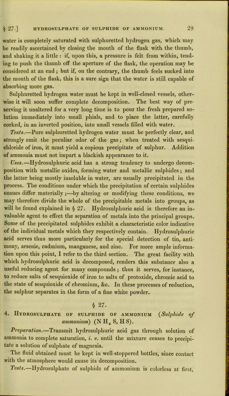 water is completely saturated with sulphuretted hydrogen gas, which may be readily ascertained by closing the mouth of the flask with the thumb, and shaking it a little : if, upon this, a pressure is felt from within, tend- ing to push the thumb off the aperture of the flask, the operation may be considered at an end; but if, on the contrary, the thumb feels sucked into the mouth of the flask* this is a sure sign that the water is still capable of absorbing more gas. Sulphuretted hydrogen water must be kept in well-closed vessels, other- wise it will soon suffer complete decomposition. The best way of pre- serving it unaltered for a very long time is to pour the fresh prepared so- lution immediately into small phials, and to place the latter, carefully corked, in an inverted position, into small vessels filled with water. Tests.—Pure sulphuretted hydrogen water must be perfectly clear, and strongly emit the peculiar odor of the gas; when treated with sesqui- chloride of iron, it must yield a copious precipitate of sulphur. Addition of ammonia must not impart a blackish appearance to it. Uses.—Hydrosulphuric acid has a strong tendency to undergo decom- position with metallic oxides, forming water and metallic sulphides; and the latter being mostly insoluble in water, are usually precipitated in the process. The conditions under which the precipitation of certain sulphides ensues differ materially ;—by altering or modifying these conditions, we may therefore divide the whole of the precipitable metals into groups, as will be found explained in § 27. Hydrosulphuric acid is therefore an in- valuable agent to effect the separation of metals into the principal groups. Some of the precipitated sulphides exhibit a characteristic color indicative of the individual metals which they respectively contain. Hydrosulphuric acid serves thus more particularly for the special detection of tin, anti- mony, arsenic, cadmium, manganese, and zinc. For more ample informa- tion upon this point, I refer to the third section. The great facility with which hydrosulphuric acid is decomposed, renders this substance also a useful reducing agent for many compounds ; thus it serves, for instance, to reduce salts of sesquioxide of iron to salts of protoxide, chromic acid to the state of sesquioxide of chromium, &c. In these processes of reduction, the sulphur separates in the form of a fine white powder. § 27. 4. Hydrosulphate of sulphide of ammonium (Sulphide of ammonium) (NH4 S, HS). Preparation.—Transmit hydrosulphuric acid gas through solution of ammonia to complete saturation, i. e. until the mixture ceases to precipi- tate a solution of sulphate of magnesia. The fluid obtained must be kept in well-stoppered bottles, since contact with the atmosphere would cause its decomposition. Tests.—Ilydrosulphate of sulphide of ammonium is colorless at first,