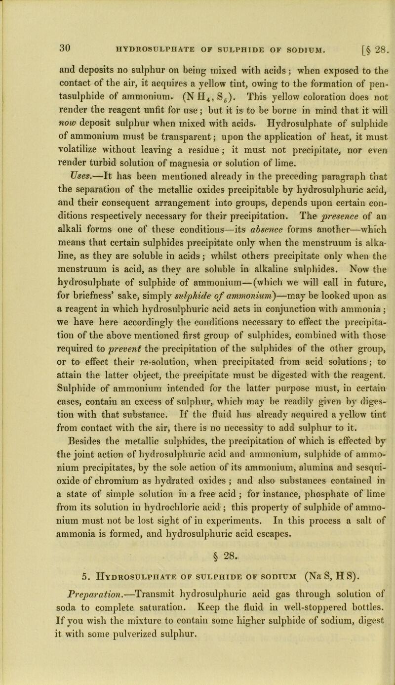 and deposits no sulphur on being mixed with acids; when exposed to the contact of the air, it acquires a yellow tint, owing to the formation of pen- tasulphide of ammonium. (N H4, S6). This yellow coloration does not render the reagent unfit for use; but it is to be borne in mind that it will now deposit sulphur when mixed with acids. Hydrosulphate of sulphide of ammonium must be transparent; upon the application of heat, it must volatilize without leaving a residue ; it must not precipitate, nor even render turbid solution of magnesia or solution of lime. Uses.—It has been mentioned already in the preceding paragraph that the separation of the metallic oxides precipitable by hydrosulphuric acid, and their consequent arrangement into groups, depends upon certain con- ditions respectively necessary for their precipitation. The presence of an alkali forms one of these conditions—its absence forms another—which means that certain sulphides precipitate only when the menstruum is alka- line, as they are soluble in acids; whilst others precipitate only when the menstruum is acid, as they are soluble in alkaline sulphides. Now the hydrosulphate of sulphide of ammonium—(which we will call in future, for briefness’ sake, simply sulphide of ammonium)—may be looked upon as a reagent in which hydrosulphuric acid acts in conjunction with ammonia ; we have here accordingly the conditions necessary to effect the precipita- tion of the above mentioned first group of sulphides, combined with those required to prevent the precipitation of the sulphides of the other group, or to effect their re-solution, when precipitated from acid solutions; to attain the latter object, the precipitate must be digested with the reagent. Sulphide of ammonium intended for the latter purpose must, in certain cases, contain an excess of sulphur, which may be readily given by diges- tion with that substance. If the fluid has already acquired a yellow tint from contact with the air, there is no necessity to add sulphur to it. Besides the metallic sulphides, the precipitation of which is effected by the joint action of hydrosulphuric acid and ammonium, sulphide of ammo- nium precipitates, by the sole action of its ammonium, alumina and sesqui- oxide of chromium as hydrated oxides ; and also substances contained in a state of simple solution in a free acid ; for instance, phosphate of lime from its solution in hydrochloric acid ; this property of sulphide of ammo- nium must not be lost sight of in experiments. In this process a salt of ammonia is formed, and hydrosulphuric acid escapes. § 28. 5. Hydrosulphate of sulphide of sodium (Na S, IIS). Preparation.—Transmit hydrosulphuric acid gas through solution of soda to complete saturation. Keep the fluid in well-stoppered bottles. If you wish the mixture to contain some higher sulphide of sodium, digest it with some pulverized sulphur.
