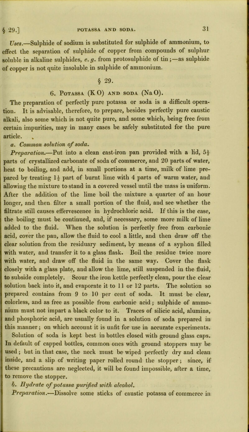 Uses.—Sulphide of sodium is substituted for sulphide of ammonium, to effect the separation of sulphide of copper from compounds of sulphur soluble in alkaline sulphides, e.g. from protosulphide of tin as sulphide of copper is not quite insoluble in sulphide of ammonium. § 29. 6. Potassa (KO) AND soda (NaO). The preparation of perfectly pure potassa or soda is a difficult opera- tion. It is advisable, therefore, to prepare, besides perfectly pure caustic alkali, also some which is not quite pure, and some which, being free from certain impurities, may in many cases be safely substituted for the pure article. a. Common solution of soda. Preparation.—Put into a clean cast-iron pan provided with a lid, parts of crystallized carbonate of soda of commerce, and 20 parts of water, heat to boiling, and add, in small portions at a time, milk of lime pre- pared by treating part of burnt lime with 4 parts of warm water, and allowing: the mixture to stand in a covered vessel until the mass is uniform. After the addition of the lime boil the mixture a quarter of an hour longer, and then filter a small portion of the fluid, and see whether the filtrate still causes effervescence in hydrochloric acid. If this is the case, the boiling must be continued, and, if necessary, some more milk of lime added to the fluid. When the solution is perfectly free from carbonic acid, cover the pan, allow the fluid to cool a little, and then draw off the clear solution from the residuary sediment, by means of a syphon filled with water, and transfer it to a glass flask. Boil the residue twice more with water, and draw off the fluid in the same way. Cover the flask closely with a glass plate, and allow the lime, still suspended in the fluid, to subside completely. Scour the iron kettle perfectly clean, pour the clear solution back into it, and evaporate it to 11 or 12 parts. The solution so prepared contains from 9 to 10 per cent of soda. It must be clear, colorless, and as free as possible from carbonic acid; sulphide of ammo- nium must not impart a black color to it. Traces of silicic acid, alumina, and phosphoric acid, are usually found in a solution of soda prepared in this manner; on which account it is unfit for use in accurate experiments. Solution of soda is kept best in bottles closed with ground glass caps. In default of capped bottles, common ones with ground stoppers may be used; but in that case, the neck must be wiped perfectly dry and clean inside, and a slip of writing paper rolled round the stopper ; since, if these precautions are neglected, it will be found impossible, after a time, to remove the stopper. b. Hydrate of potassa purified with alcohol. Preparation.—Dissolve some sticks of caustic potassa of commerce in