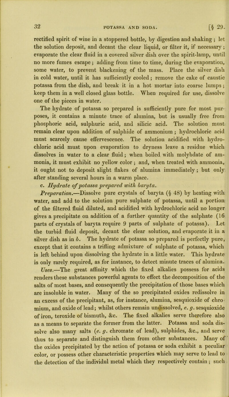 rectified spirit of wine in a stoppered bottle, by digestion and shaking ; let the solution deposit, and decant the clear liquid, or filter it, if necessary; evaporate the clear fluid in a covered silver dish over the spirit-lamp, until no more fumes escape; adding from time to time, during the evaporation, some water, to prevent blackening of the mass. Place the silver dish in cold water, until it has sufficiently cooled; remove the cake of caustic potassa from the dish, and break it in a hot mortar into coarse lumps; keep them in a well closed glass bottle. When required for use, dissolve one of the pieces in water. The hydrate of potassa so prepared is sufficiently pure for most pur- poses, it contains a minute trace of alumina, but is usually free from phosphoric acid, sulphuric acid, and silicic acid. The solution must remain clear upon addition of sulphide of ammonium ; hydrochloric acid must scarcely cause effervescence. The solution acidified with hydro- chloric acid must upon evaporation to dryness leave a residue which dissolves in water to a clear fluid; when boiled w ith molybdate of am- monia, it must exhibit no yellow color ; and, when treated with ammonia, it ought not to deposit slight flakes of alumina immediately; but only after standing several hours in a warm place. c. Hydrate of potassa prepared with baryta. Preparation.—Dissolve pure crystals of baryta (§ 48) by heating with water, and add to the solution pure sulphate of potassa, until a portion of the filtered fluid diluted, and acidified with hydrochloric acid no longer gives a precipitate on addition of a further quantity of the sulphate (16 parts of crystals of baryta require 9 parts of sulphate of potassa). Let the turbid fluid deposit, decant the clear solution, and evaporate it in a silver dish as in b. The hydrate of potassa so prepared is perfectly pure, except that it contains a trifling admixture of sulphate of potassa, which is left behind upon dissolving the hydrate in a little water. This hydrate is only rarely required, as for instance, to detect minute traces of alumina. Uses,—The great affinity which the fixed alkalies possess for acids renders these substances powerful agents to effect the decomposition of the salts of most bases, and consequently the precipitation of those bases which are insoluble in water. Many of the so precipitated oxides redissolve in an excess of the precipitant, as, for instance, alumina, sesquioxide of chro mium, and oxide of lead; whilst others remain undissolved, e. g. sesquioxide of iron, teroxide of bismuth, &c. The fixed alkalies serve therefore also as a means to separate the former from the latter. Potassa and soda dis- solve also many salts (e. g. chromate of lead), sulphides, &c., and serve thus to separate and distinguish them from other substances. Many of the oxides precipitated by the action of potassa or soda exhibit a peculiar color, or possess other characteristic properties which may serve to lead to the detection of the individul metal which they respectively contain ; such