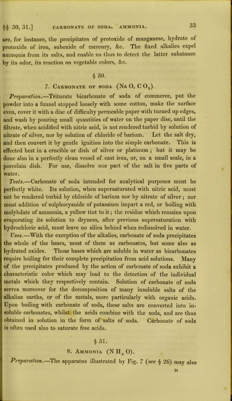 are, for instance, the precipitates of protoxide of manganese, hydrate of protoxide of iron, suboxide of mercury, &c. The fixed alkalies expel ammonia from its salts, and enable us thus to detect the latter substance by its odor, its reaction on vegetable colors, &c. § 30. 7. Carbonate of soda (Na O, C02). Preparation.—Triturate bicarbonate of soda of commerce, put the powder into a funnel stopped loosely with some cotton, make the surface even, cover it with a disc of difficulty permeable paper with turned up edges, and wash by pouring small quantities of water on the paper disc, until the filtrate, when acidified with nitric acid, is not rendered turbid by solution of nitrate of silver, nor by solution of chloride of barium. Let the salt dry, and then convert it by gentle ignition into the simple carbonate. This is effected best in a crucible or dish of silver or platinum ; but it may be done also in a perfectly clean vessel of. cast iron, or, on a small scale, in a porcelain dish. For use, dissolve one part of the salt in five parts of water. Tests.—Carbonate of soda intended for analytical purposes must be perfectly white. Its solution, when supersaturated with nitric acid, must not be rendered turbid by chloride of barium nor by nitrate of silver ; nor must addition of sulphocyanide of potassium impart a red, or boiling with molybdate of ammonia, a yellow tint to it; the residue which remains upon evaporating its solution to dryness, after previous supersaturation with hydrochloric acid, must leave no silica behind when redissolved in water. Uses.—With the exception of the alkalies, carbonate of soda precipitates the whole of the bases, most of them as carbonates, but some also as hydrated oxides. Those bases which are soluble in water as bicarbonates require boiling for their complete precipitation from acid solutions. Many of the precipitates produced by the action of carbonate of soda exhibit a characteristic color which may lead to the detection of the individual metals which they respectively contain. Solution of carbonate of soda serves moreover for the decomposition of many insoluble salts of the alkaline earths, or of the metals, more particularly with organic acids. Upon boiling with carbonate of soda, these salts are converted into in- soluble carbonates, whilst the acids combine with the soda, and are thus obtained in solution in the form of salts of soda. Carbonate of soda is often used also to saturate free acids. § 31. 8. Ammonia (N H4 O). Preparation.—The apparatus illustrated by Fig. 7 (see § 26) may also D