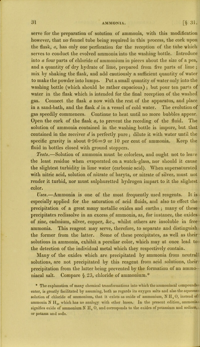 serve for the preparation of solution of ammonia, with this modification however, that no funnel tube being required in this process, the cork upon the flask, «, has only one perforation for the reception of the tube which serves to conduct the evolved ammonia into the washing bottle. Introduce into a four parts of chloride of ammonium in pieces about the size of a pea, and a quantity of dry hydrate of lime, prepared from five parts of lime ; mix by shaking the flask, and add cautiously a sufficient quantity of water to make the powder into lumps. Put a small quantity of water only into the washing bottle (which should be rather capacious) ; but pour ten parts of water in the flask which is intended for the final reception of the washed gas. Connect the flask a now with the rest of the apparatus, and place in a sand-bath, and the flask d in a vessel of cold water. The evolution of gas speedily commences. Continue to heat until no more bubbles appear. Open the cork of the flask a, to prevent the receding of the fluid. The solution of ammonia contained in the washing bottle is impure, but that contained in the receiver d is perfectly pure; dilute it with water until the specific gravity is about 0*96 = 9 or 10 per cent of ammonia. Keep the fluid in bottles closed with ground stoppers. Tests.—Solution of ammonia must be colorless, and ought not to leave the least residue when evaporated on a watch-glass, nor should it cause the slightest turbidity in lime water (carbonic acid). When supersaturated with nitric acid, solution of nitrate of baryta, or nitrate of silver, must not render it turbid, nor must sulphuretted hydrogen impart to it the slighest color. Uses.—Ammonia is one of the most frequently used reagents. It is especially applied for the saturation of acid fluids, and also to effect the precipitation of a great many metallic oxides and earths ; many of these precipitates redissolve in an excess of ammonia, as, for instance, the oxides • of zinc, cadmium, silver, copper, &c., whilst others are insoluble in free ammonia. This reagent may serve, therefore, to separate and distinguish the former from the latter. Some of these precipitates, as well as their solutions in ammonia, exhibit a peculiar color, which may at once lead to the detection of the individual metal which they respectively contain. Many of the oxides which are precipitated by ammonia from neutral solutions, are not precipitated by this reagent from acid solutions, their precipitation from the latter being prevented by the formation of an ammo- niacal salt. Compare § 23, chloride of ammonium.* * The explanation of many chemical transformations into which the ammoniacal compounds enter, is greatly facilitated by assuming, both as regards its oxygen salts and also the aqueous ■ solution of chloride of ammonium, that it exists as oxide of ammonium, N H., 0, instead ol ammonia N H3, which has no analogy with other bases. In the present edition, ammonia signifies oxide of ammonium N H4 0, and corresponds to the oxides of potassium and sodium, or potassa and soda.