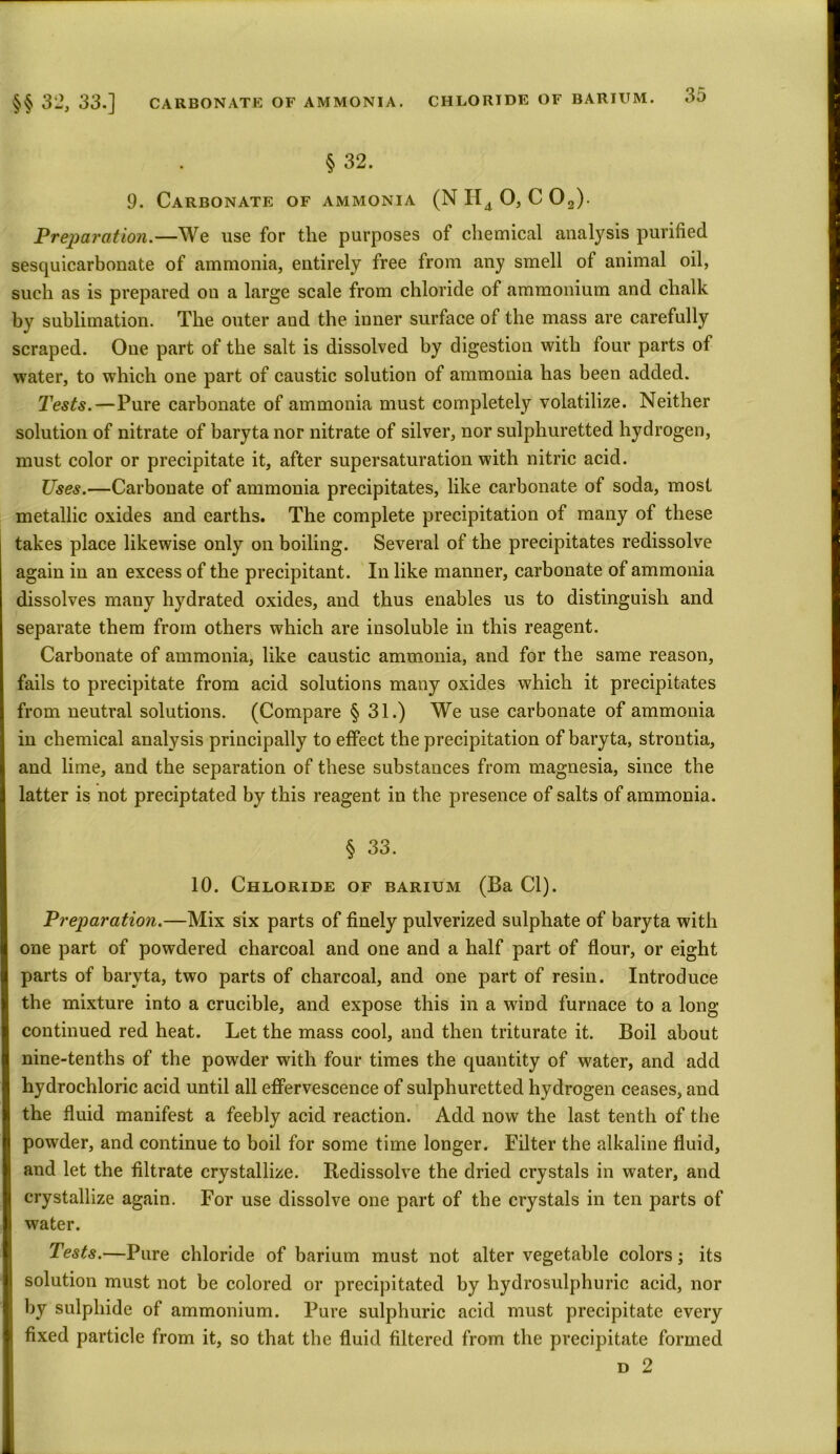 § 32. 9. Carbonate of ammonia (N H4 0, C 02). Preparation.—We use for the purposes of chemical analysis purified sesquicarbonate of ammonia, entirely free from any smell of animal oil, such as is prepared on a large scale from chloride of ammonium and chalk by sublimation. The outer and the inner surface of the mass are carefully scraped. Oue part of the salt is dissolved by digestion with four parts of water, to which one part of caustic solution of ammonia has been added. Tests.—Pure carbonate of ammonia must completely volatilize. Neither solution of nitrate of baryta nor nitrate of silver, nor sulphuretted hydrogen, must color or precipitate it, after supersaturation with nitric acid. Uses.—Carbonate of ammonia precipitates, like carbonate of soda, most metallic oxides and earths. The complete precipitation of many of these takes place likewise only on boiling. Several of the precipitates redissolve again in an excess of the precipitant. In like manner, carbonate of ammonia dissolves many hydrated oxides, and thus enables us to distinguish and separate them from others which are insoluble in this reagent. Carbonate of ammonia, like caustic ammonia, and for the same reason, fails to precipitate from acid solutions many oxides which it precipitates | from neutral solutions. (Compare § 31.) We use carbonate of ammonia j in chemical analysis principally to effect the precipitation of baryta, strontia, and lime, and the separation of these substances from magnesia, since the I latter is not preciptated by this reagent in the presence of salts of ammonia. § 33. 10. Chloride of barium (Ba Cl). Preparation.—Mix six parts of finely pulverized sulphate of baryta with one part of powdered charcoal and one and a half part of flour, or eight 1 parts of baryta, two parts of charcoal, and one part of resin. Introduce the mixture into a crucible, and expose this in a wind furnace to a long continued red heat. Let the mass cool, and then triturate it. Boil about nine-tenths of the powder with four times the quantity of water, and add hydrochloric acid until all effervescence of sulphuretted hydrogen ceases, and the fluid manifest a feebly acid reaction. Add now the last tenth of the powder, and continue to boil for some time longer. Filter the alkaline fluid, and let the filtrate crystallize. Bedissolve the dried crystals in water, and I crystallize again. For use dissolve one part of the crystals in ten parts of water. Tests.—Pure chloride of barium must not alter vegetable colors; its solution must not be colored or precipitated by hydrosulphuric acid, nor by sulphide of ammonium. Pure sulphuric acid must precipitate every fixed particle from it, so that the fluid filtered from the precipitate formed d 2