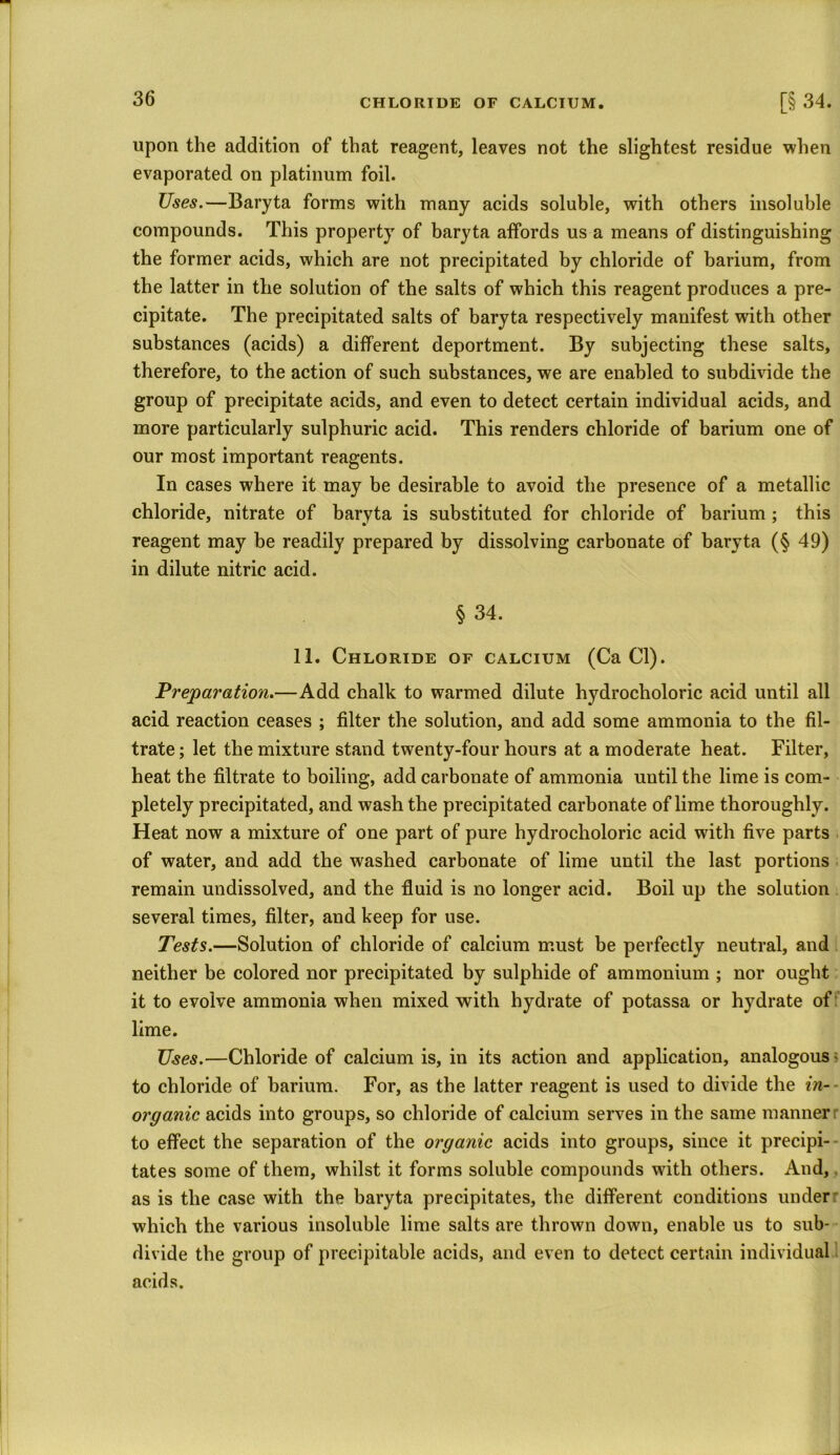 upon the addition of that reagent, leaves not the slightest residue when evaporated on platinum foil. Uses.—Baryta forms with many acids soluble, with others insoluble compounds. This property of baryta affords us a means of distinguishing the former acids, which are not precipitated by chloride of barium, from the latter in the solution of the salts of which this reagent produces a pre- cipitate. The precipitated salts of baryta respectively manifest with other substances (acids) a different deportment. By subjecting these salts, therefore, to the action of such substances, we are enabled to subdivide the group of precipitate acids, and even to detect certain individual acids, and more particularly sulphuric acid. This renders chloride of barium one of our most important reagents. In cases where it may be desirable to avoid the presence of a metallic chloride, nitrate of baryta is substituted for chloride of barium ; this reagent may be readily prepared by dissolving carbonate of baryta (§ 49) in dilute nitric acid. § 34. 11. Chloride of calcium (Ca Cl). Preparation.—Add chalk to warmed dilute hydroclioloric acid until all acid reaction ceases ; filter the solution, and add some ammonia to the fil- trate; let the mixture stand twenty-four hours at a moderate heat. Filter, heat the filtrate to boiling, add carbonate of ammonia until the lime is com- pletely precipitated, and wash the precipitated carbonate of lime thoroughly. Heat now a mixture of one part of pure hydroclioloric acid with five parts of water, and add the washed carbonate of lime until the last portions remain undissolved, and the fluid is no longer acid. Boil up the solution several times, filter, and keep for use. Tests.—Solution of chloride of calcium must be perfectly neutral, and neither be colored nor precipitated by sulphide of ammonium ; nor ought it to evolve ammonia when mixed with hydrate of potassa or hydrate of lime. Uses.—Chloride of calcium is, in its action and application, analogous; to chloride of barium. For, as the latter reagent is used to divide the in- organic acids into groups, so chloride of calcium serves in the same manner to effect the separation of the organic acids into groups, since it precipi- tates some of them, whilst it forms soluble compounds with others. And, as is the case with the baryta precipitates, the different conditions under which the various insoluble lime salts are thrown down, enable us to sub- divide the group of precipitable acids, and even to detect certain individual acids.