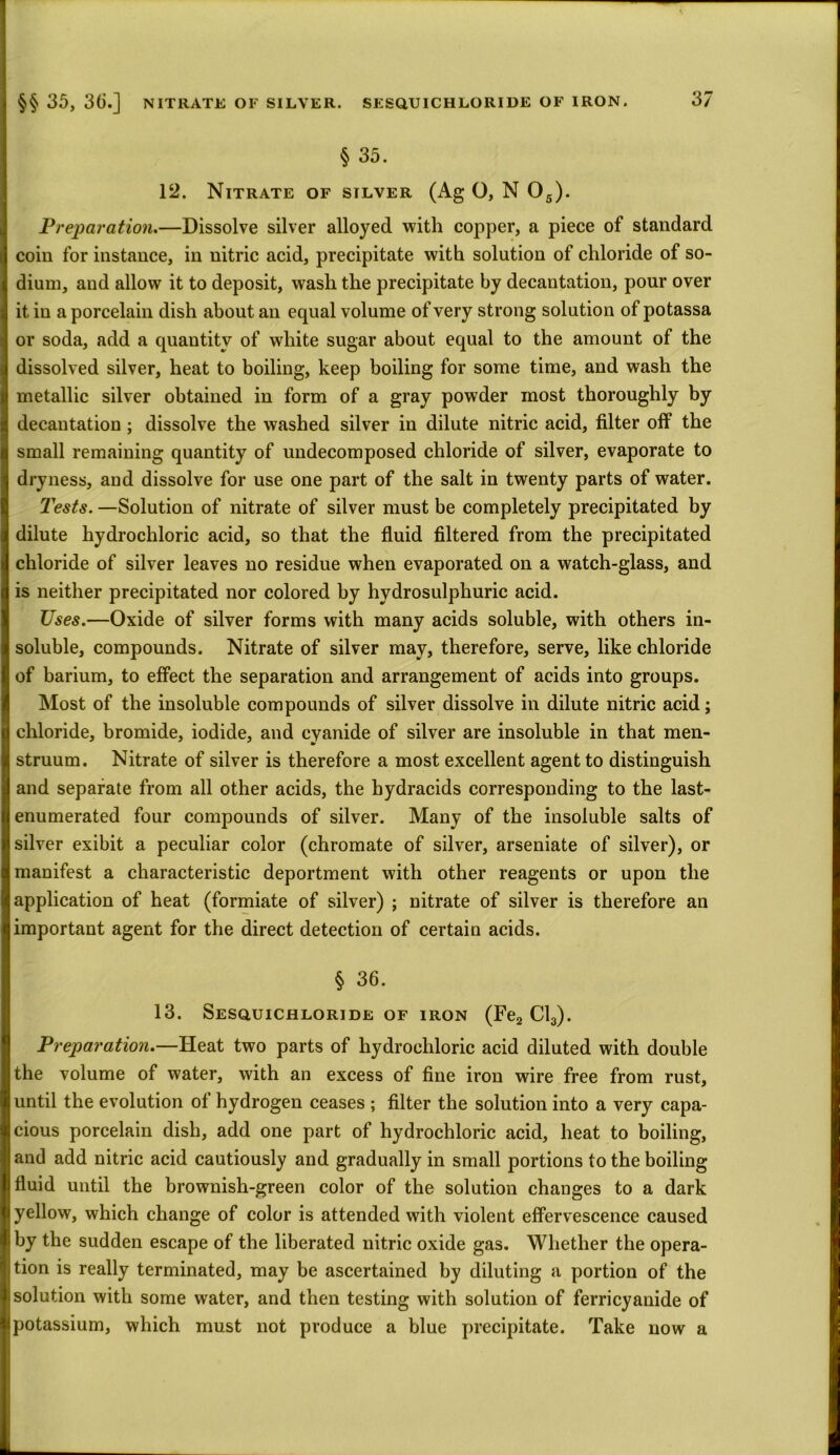 §§ 35, 36.] NITRATE OF SILVER. SESQUICHLORIDE OF IRON. § 35. 12. Nitrate of silver (Ag O, N 05). Preparation.—Dissolve silver alloyed with copper, a piece of standard coin for instance, in nitric acid, precipitate with solution of chloride of so- dium, and allow it to deposit, wash the precipitate by decantation, pour over it iu a porcelain dish about an equal volume of very strong solution of potassa or soda, add a quantity of white sugar about equal to the amount of the dissolved silver, heat to boiling, keep boiling for some time, and wash the metallic silver obtained in form of a gray powder most thoroughly by decantation ; dissolve the washed silver in dilute nitric acid, filter off the small remaining quantity of undecomposed chloride of silver, evaporate to dryness, and dissolve for use one part of the salt in twenty parts of water. Tests. —Solution of nitrate of silver must be completely precipitated by dilute hydrochloric acid, so that the fluid filtered from the precipitated chloride of silver leaves no residue when evaporated on a watch-glass, and is neither precipitated nor colored by hydrosulphuric acid. Uses.—Oxide of silver forms with many acids soluble, with others in- soluble, compounds. Nitrate of silver may, therefore, serve, like chloride of barium, to effect the separation and arrangement of acids into groups. Most of the insoluble compounds of silver dissolve in dilute nitric acid; chloride, bromide, iodide, and cyanide of silver are insoluble in that men- struum. Nitrate of silver is therefore a most excellent agent to distinguish and separate from all other acids, the bydracids corresponding to the last- enumerated four compounds of silver. Many of the insoluble salts of silver exibit a peculiar color (chromate of silver, arseniate of silver), or manifest a characteristic deportment with other reagents or upon the application of heat (formiate of silver) ; nitrate of silver is therefore an important agent for the direct detection of certain acids. § 36. 13. Sesquichloride of iron (Fe2 Cl3). Preparation.—Heat two parts of hydrochloric acid diluted with double the volume of water, with an excess of fine iron wire free from rust, until the evolution of hydrogen ceases ; filter the solution into a very capa- cious porcelain dish, add one part of hydrochloric acid, heat to boiling, and add nitric acid cautiously and gradually in small portions to the boiling fluid until the brownish-green color of the solution changes to a dark yellow, which change of color is attended with violent effervescence caused by the sudden escape of the liberated nitric oxide gas. Whether the opera- tion is really terminated, may be ascertained by diluting a portion of the solution with some water, and then testing with solution of ferricyanide of potassium, which must not produce a blue precipitate. Take now a