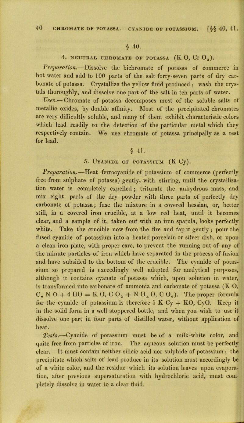 § 40. 4. NEUTRAL CHROMATE OF POTASSA (K O, Cr 03). Preparation.—Dissolve the bichromate of potassa of commerce in hot water and add to 100 parts of the salt forty-seven parts of dry car- bonate of potassa. Crystallize the yellow fluid produced ; wash the crys- tals thoroughly, and dissolve one part of the salt in ten parts of water. Uses.— Chromate of potassa decomposes most of the soluble salts of metallic oxides, by double affinity. Most of the precipitated chromates are very difficultly soluble, and many of them exhibit characteristic colors which lead readily to the detection of the particular metal which they respectively contain. We use chromate of potassa principally as a test for lead. § 41. 5. Cyanide of potassium (K Cy). Preparation.—Heat ferrocyanide of potassium of commerce (perfectly free from sulphate of potassa) gently, with stirring, until the crystalliza- tion water is completely expelled ; triturate the anhydrous mass, and mix eight parts of the dry powder with three parts of perfectly dry carbonate of potassa; fuse the mixture in a covered hessian, or, better still, in a covered iron crucible, at a low red heat, until it becomes clear, and a sample of it, taken out with an iron spatula, looks perfectly white. Take the crucible now from the fire and tap it gently; pour the fused cyanide of potassium into a heated porcelain or silver dish, or upon a clean iron plate, with proper care, to prevent the running out of any of the minute particles of iron which have separated in the process of fusion and have subsided to the bottom of the crucible. The cyanide of potas- sium so prepared is exceedingly well adapted for analytical purposes, although it contains cyanate of potassa which, upon solution in water, is transformed into carbonate of ammonia and carbonate of potassa (K O, C2 N O + 4 HO = K O, C 02 + N Il4 O, C 02). The proper formula for the cyanide of potassium is therefore 5 K Cy + KO, CyO. Keep it in the solid form in a well stoppered bottle, and when you wish to use it dissolve one part in four parts of distilled water, without application of heat. Tests.—Cyanide of potassium must be of a milk-white color, and quite free from particles of iron. The aqueous solution must be perfectly clear. It must contain neither silicic acid nor sulphide of potassium ; the precipitate which salts of lead produce in its solution must accordingly be of a white color, and the residue which its solution leaves upon evapora- tion, after previous supersaturation with hydrochloric acid, must com- pletely dissolve in water to a clear fluid.