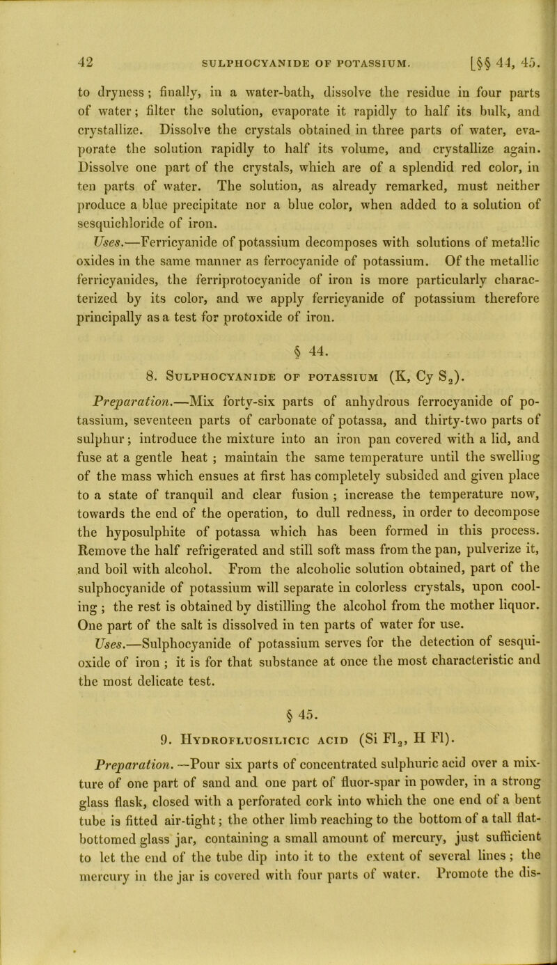 to dryness ; finally, in a water-bath, dissolve the residue in four parts of water; filter the solution, evaporate it rapidly to half its bulk, and crystallize. Dissolve the crystals obtained in three parts of wrater, eva- porate the solution rapidly to half its volume, and crystallize again. Dissolve one part of the crystals, which are of a splendid red color, in ten parts of water. The solution, as already remarked, must neither produce a blue precipitate nor a blue color, when added to a solution of sesquichloride of iron. Uses.—Ferricyanide of potassium decomposes with solutions of metallic oxides in the same manner as ferroeyanide of potassium. Of the metallic ferricyanides, the ferriprotocyanide of iron is more particularly charac- terized by its color, and we apply ferricyanide of potassium therefore principally as a test for protoxide of iron. § 44. 8. SULPHOCYANIDE OF POTASSIUM (K, Cy S2). Preparation.—Mix forty-six parts of anhydrous ferroeyanide of po- tassium, seventeen parts of carbonate of potassa, and thirty-two parts of sulphur; introduce the mixture into an iron pan covered with a lid, and fuse at a gentle heat ; maintain the same temperature until the swelling of the mass which ensues at first has completely subsided and given place to a state of tranquil and clear fusion ; increase the temperature now, towards the end of the operation, to dull redness, in order to decompose the hyposulphite of potassa which has been formed in this process. Remove the half refrigerated and still soft mass from the pan, pulverize it, and boil with alcohol. From the alcoholic solution obtained, part of the sulphocyanide of potassium will separate in colorless crystals, upon cool- ing ; the rest is obtained by distilling the alcohol from the mother liquor. One part of the salt is dissolved in ten parts of water for use. Uses.—Sulphocyanide of potassium serves for the detection of sesqui- oxide of iron ; it is for that substance at once the most characteristic and the most delicate test. §45. 9. IIydrofluosilicic acid (Si Fl2, II FI). Preparation. —Pour six parts of concentrated sulphuric acid over a mix- ture of one part of sand and one part of fluor-spar in powder, in a strong glass flask, closed with a perforated cork into which the one end of a bent tube i9 fitted air-tight; the other limb reaching to the bottom of a tall flat- bottomed glass jar, containing a small amount of mercury, just sufficient to let the end of the tube dip into it to the extent of several lines; the mercury in the jar is covered with four parts of water. Promote the dis-