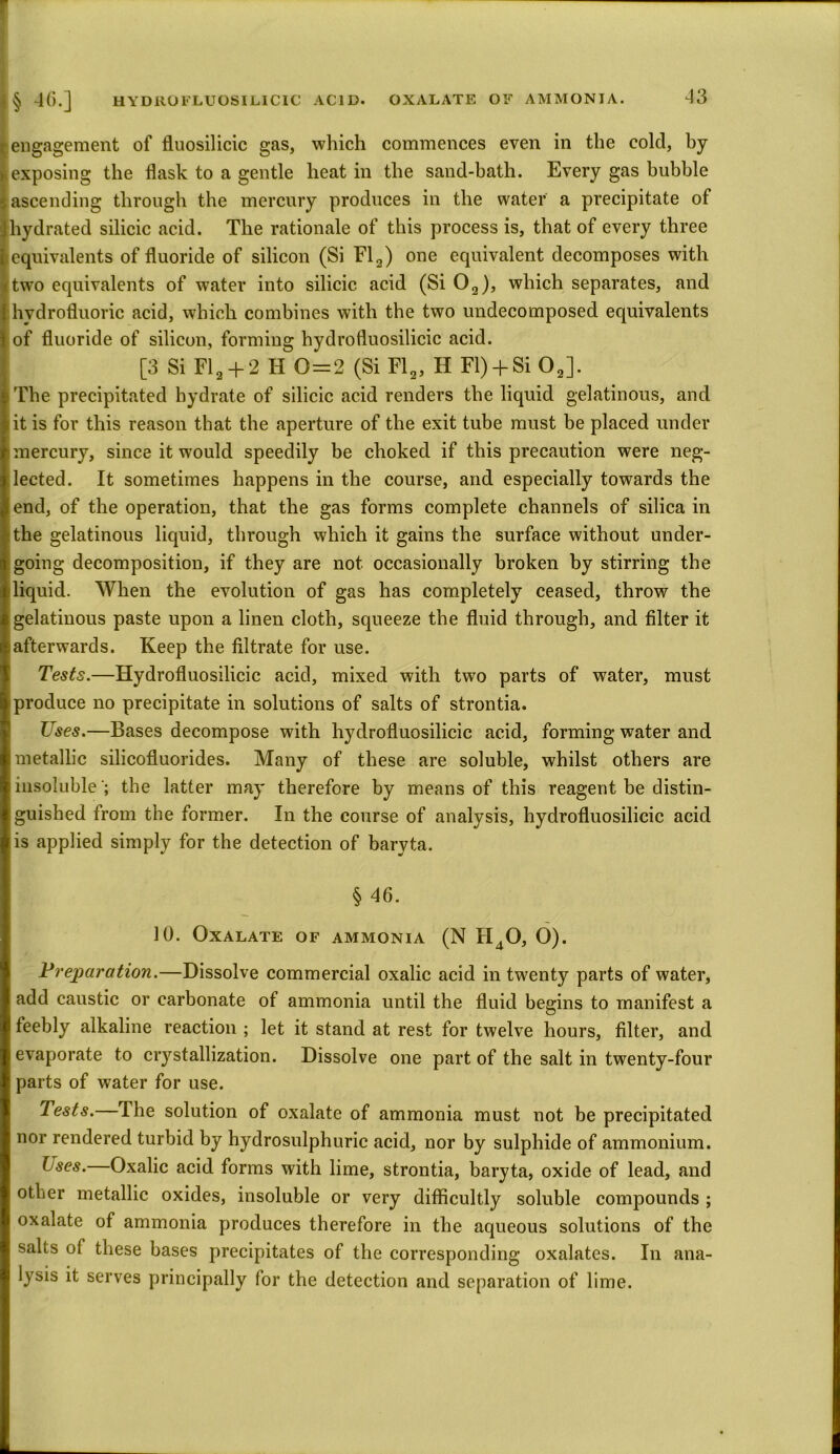engagement of fluosilicic gas, which commences even in the cold, hy exposing the flask to a gentle heat in the sand-bath. Every gas bubble ascending through the mercury produces in the water a precipitate of hydrated silicic acid. The rationale of this process is, that of every three equivalents of fluoride of silicon (Si Fl2) one equivalent decomposes with two equivalents of water into silicic acid (Si 02), which separates, and hydrofluoric acid, which combines with the two undecomposed equivalents of fluoride of silicon, forming hydrofluosilicic acid. [3 Si Fl2 + 2 H 0=2 (Si Fl2, H FI) + Si 02]. The precipitated hydrate of silicic acid renders the liquid gelatinous, and it is for this reason that the aperture of the exit tube must be placed under [mercury, since it would speedily be choked if this precaution were neg- lected. It sometimes happens in the course, and especially towards the end, of the operation, that the gas forms complete channels of silica in :the gelatinous liquid, through which it gains the surface without under- going decomposition, if they are not occasionally broken by stirring the liquid. When the evolution of gas has completely ceased, throw the gelatinous paste upon a linen cloth, squeeze the fluid through, and filter it afterwards. Keep the filtrate for use. Tests.—Hydrofluosilicic acid, mixed with two parts of water, must produce no precipitate in solutions of salts of strontia. Uses.—Bases decompose with hydrofluosilicic acid, forming water and metallic silicofluorides. Many of these are soluble, whilst others are insoluble '; the latter may therefore by means of this reagent be distin- guished from the former. In the course of analysis, hydrofluosilicic acid is applied simply for the detection of baryta. § 46. 10. Oxalate of ammonia (N H40, O). Preparation.—Dissolve commercial oxalic acid in twenty parts of water, add caustic or carbonate of ammonia until the fluid begins to manifest a feebly alkaline reaction ; let it stand at rest for twelve hours, filter, and evaporate to crystallization. Dissolve one part of the salt in twenty-four parts of water for use. Tests.—The solution of oxalate of ammonia must not be precipitated nor rendered turbid by hydrosulphuric acid, nor by sulphide of ammonium. Lses. Oxalic acid forms with lime, strontia, baryta, oxide of lead, and other metallic oxides, insoluble or very difficultly soluble compounds ; oxalate of ammonia produces therefore in the aqueous solutions of the salts of these bases precipitates of the corresponding oxalates. In ana- lysis it serves principally for the detection and separation of lime.