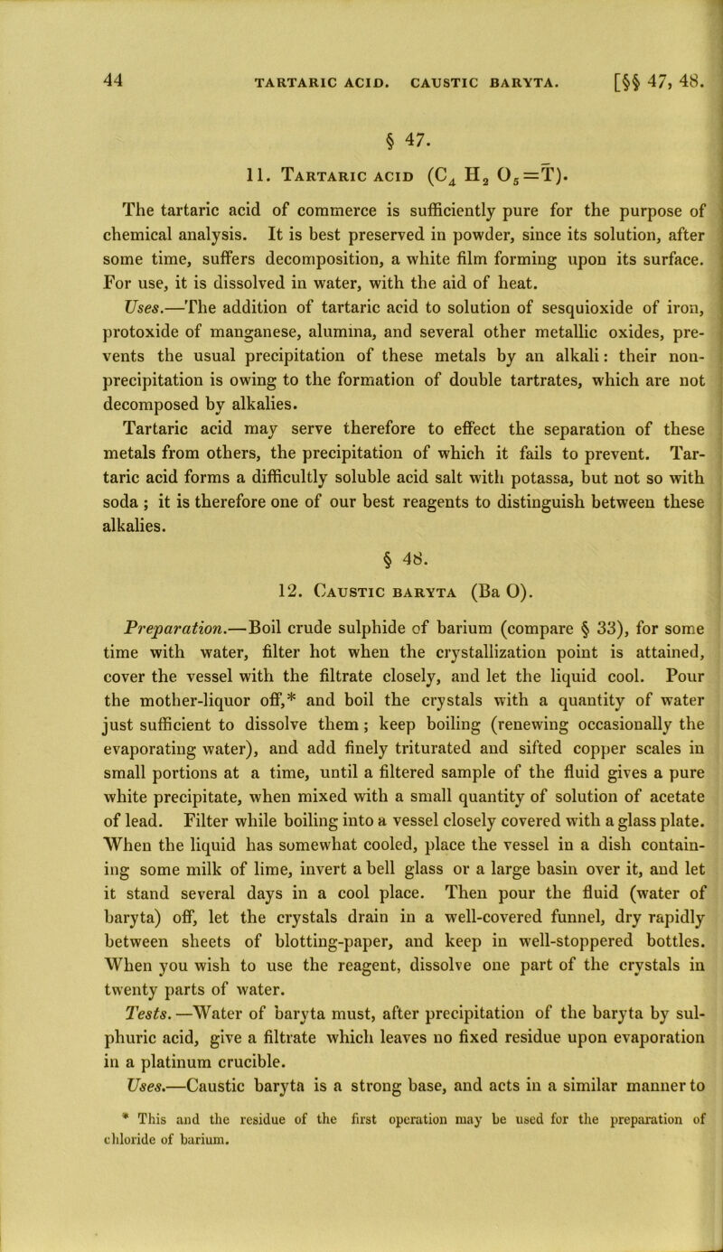 § 47. 11. Tartaric acid (C4 H2 05=T). I The tartaric acid of commerce is sufficiently pure for the purpose of chemical analysis. It is best preserved in powder, since its solution, after some time, suffers decomposition, a white film forming upon its surface. For use, it is dissolved in water, with the aid of heat. Uses.—The addition of tartaric acid to solution of sesquioxide of iron, protoxide of manganese, alumina, and several other metallic oxides, pre- vents the usual precipitation of these metals by an alkali: their non- precipitation is owing to the formation of double tartrates, which are not decomposed by alkalies. Tartaric acid may serve therefore to effect the separation of these metals from others, the precipitation of which it fails to prevent. Tar- taric acid forms a difficultly soluble acid salt with potassa, but not so with soda ; it is therefore one of our best reagents to distinguish between these alkalies. § 48. 12. Caustic baryta (Ba O). Preparation.—Boil crude sulphide of barium (compare § 33), for some time with water, filter hot when the crystallization point is attained, cover the vessel with the filtrate closely, and let the liquid cool. Pour the mother-liquor off,* and boil the crystals with a quantity of water just sufficient to dissolve them; keep boiling (renewing occasionally the evaporating water), and add finely triturated and sifted copper scales in small portions at a time, until a filtered sample of the fluid gives a pure white precipitate, when mixed with a small quantity of solution of acetate of lead. Filter while boiling into a vessel closely covered with a glass plate. When the liquid has somewhat cooled, place the vessel in a dish contain- ing some milk of lime, invert a bell glass or a large basin over it, and let it stand several days in a cool place. Then pour the fluid (water of baryta) off, let the crystals drain in a well-covered funnel, dry rapidly between sheets of blotting-paper, and keep in well-stoppered bottles. When you wish to use the reagent, dissolve one part of the crystals in twenty parts of water. Tests. —Water of baryta must, after precipitation of the baryta by sul- phuric acid, give a filtrate which leaves no fixed residue upon evaporation in a platinum crucible. Uses.—Caustic baryta is a strong base, and acts in a similar manner to * This and the residue of the first operation may be used for the preparation of chloride of barium.