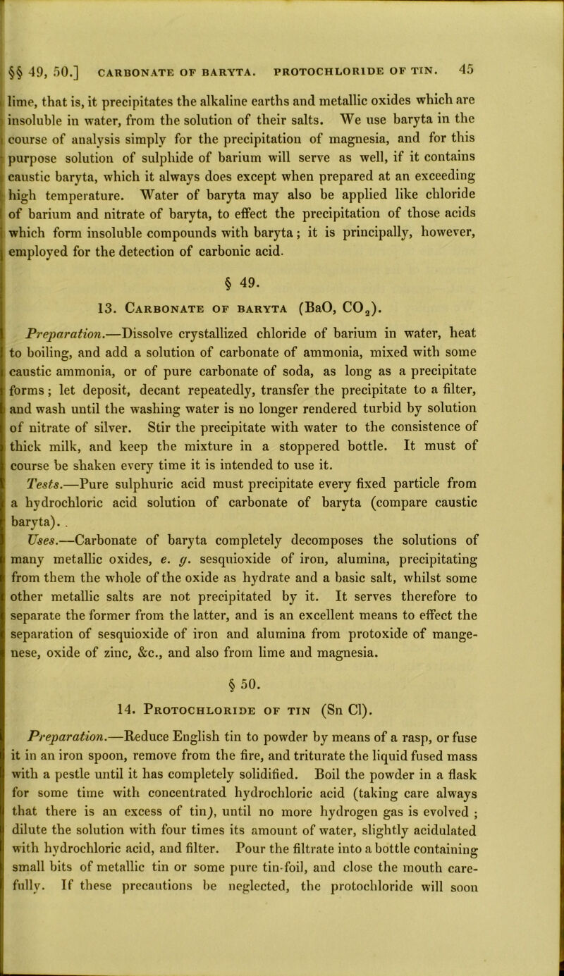 > lime, that is, it precipitates the alkaline earths and metallic oxides which are insoluble in water, from the solution of their salts. We use baryta in the i course of analysis simply for the precipitation of magnesia, and for this • purpose solution of sulphide of barium will serve as well, if it contains ? caustic baryta, which it always does except when prepared at an exceeding high temperature. Water of baryta may also be applied like chloride I of barium and nitrate of baryta, to effect the precipitation of those acids which form insoluble compounds with baryta; it is principally, however, employed for the detection of carbonic acid. § 49. 13. Carbonate of baryta (BaO, C02). Preparation.—Dissolve crystallized chloride of barium in water, heat to boiling, and add a solution of carbonate of ammonia, mixed with some caustic ammonia, or of pure carbonate of soda, as long as a precipitate forms; let deposit, decant repeatedly, transfer the precipitate to a filter, and wash until the washing water is no longer rendered turbid by solution of nitrate of silver. Stir the precipitate with water to the consistence of thick milk, and keep the mixture in a stoppered bottle. It must of course be shaken every time it is intended to use it. Tests.—Pure sulphuric acid must precipitate every fixed particle from [ a hydrochloric acid solution of carbonate of baryta (compare caustic ’ baryta). . Uses.—Carbonate of baryta completely decomposes the solutions of many metallic oxides, e. g. sesquioxide of iron, alumina, precipitating from them the whole of the oxide as hydrate and a basic salt, whilst some other metallic salts are not precipitated by it. It serves therefore to separate the former from the latter, and is an excellent means to effect the separation of sesquioxide of iron and alumina from protoxide of mange- nese, oxide of zinc, &c., and also from lime and magnesia. § 50. 14. Protochloride of tin (Sn Cl). Preparation.—Reduce English tin to powder by means of a rasp, or fuse it in an iron spoon, remove from the fire, and triturate the liquid fused mass with a pestle until it has completely solidified. Boil the powder in a flask for some time with concentrated hydrochloric acid (taking care always that there is an excess of tin), until no more hydrogen gas is evolved ; dilute the solution with four times its amount of water, slightly acidulated with hydrochloric acid, and filter. Pour the filtrate into a bottle containing small bits of metallic tin or some pure tin-foil, and close the mouth care- fully. If these precautions be neglected, the protochloride will soon