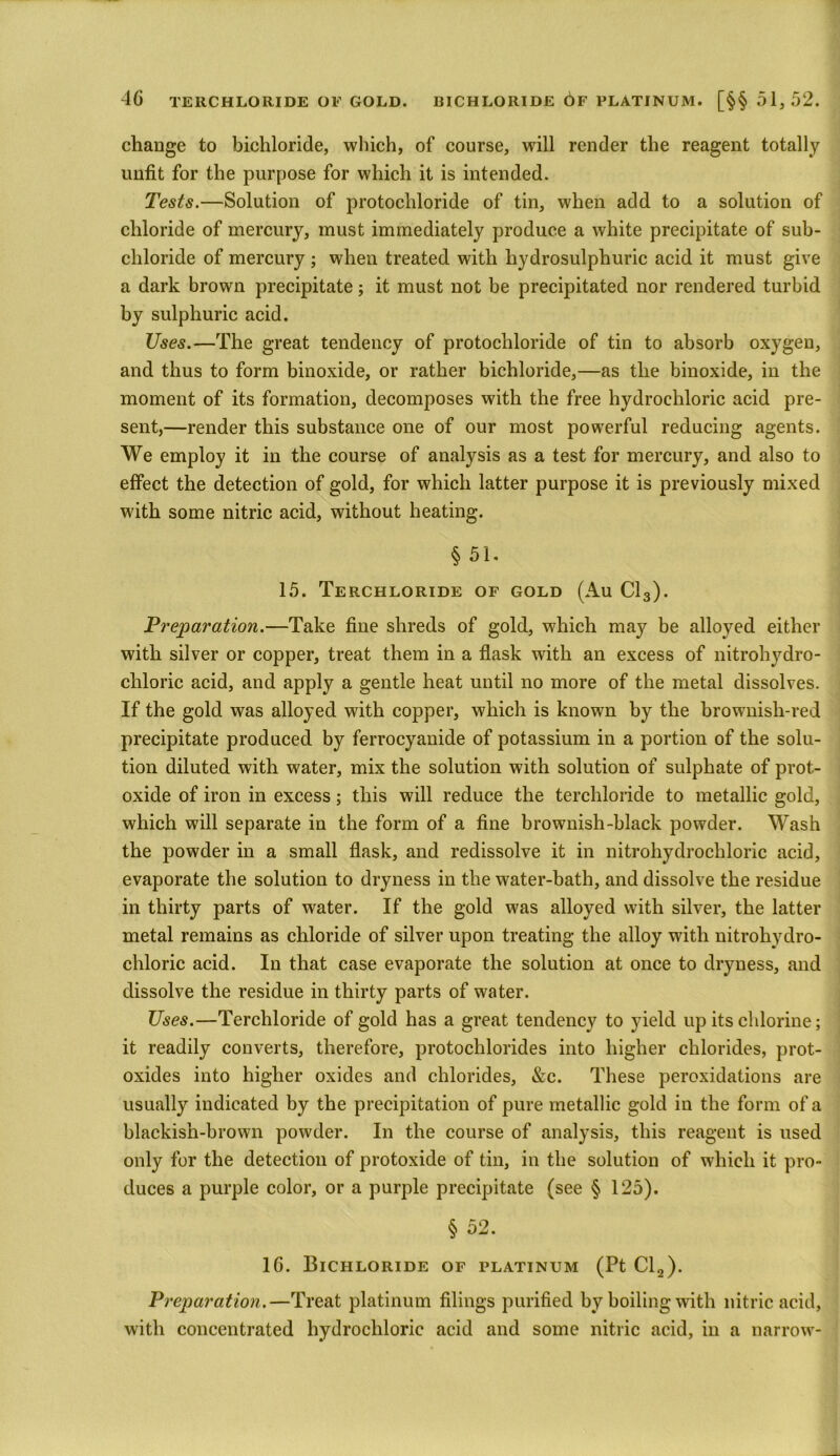 chauge to bichloride, which, of course, will render the reagent totally unfit for the purpose for which it is intended. Tests.—Solution of protochloride of tin, when add to a solution of chloride of mercury, must immediately produce a white precipitate of sub- cliloride of mercury ; when treated with hydrosulphuric acid it must give a dark brown precipitate; it must not be precipitated nor rendered turbid by sulphuric acid. Uses.—The great tendency of protochloride of tin to absorb oxygen, and thus to form binoxide, or rather bichloride,—as the binoxide, in the moment of its formation, decomposes with the free hydrochloric acid pre- sent,—render this substance one of our most powerful reducing agents. We employ it in the course of analysis as a test for mercury, and also to effect the detection of gold, for which latter purpose it is previously mixed with some nitric acid, without heating. § 51. 15. Terchloride of gold (Au Cl3). Preparation.—Take fine shreds of gold, which may be alloyed either with silver or copper, treat them in a flask with an excess of nitrohydro- chloric acid, and apply a gentle heat until no more of the metal dissolves. If the gold was alloyed with copper, which is known by the brownish-red precipitate produced by ferrocyanide of potassium in a portion of the solu- tion diluted with water, mix the solution with solution of sulphate of prot- oxide of iron in excess; this will reduce the terchloride to metallic gold, which will separate in the form of a fine brownish-black powder. Wash the powder in a small flask, and redissolve it in nitrohydrochloric acid, evaporate the solution to dryness in the water-bath, and dissolve the residue in thirty parts of water. If the gold was alloyed with silver, the latter metal remains as chloride of silver upon treating the alloy with nitrohydro- chloric acid. In that case evaporate the solution at once to dryness, and dissolve the residue in thirty parts of water. Uses.—Terchloride of gold has a great tendency to yield up its chlorine; it readily converts, therefore, protochlorides into higher chlorides, prot- oxides into higher oxides and chlorides, &c. These peroxidations are usually indicated by the precipitation of pure metallic gold in the form of a blackish-brown powder. In the course of analysis, this reagent is used only for the detection of protoxide of tin, in the solution of which it pro- duces a purple color, or a purple precipitate (see § 125). § 52. 16. Bichloride of platinum (Pt Cl2). Preparation.—Treat platinum filings purified by boiling with nitric acid, with concentrated hydrochloric acid and some nitric acid, in a narrow-