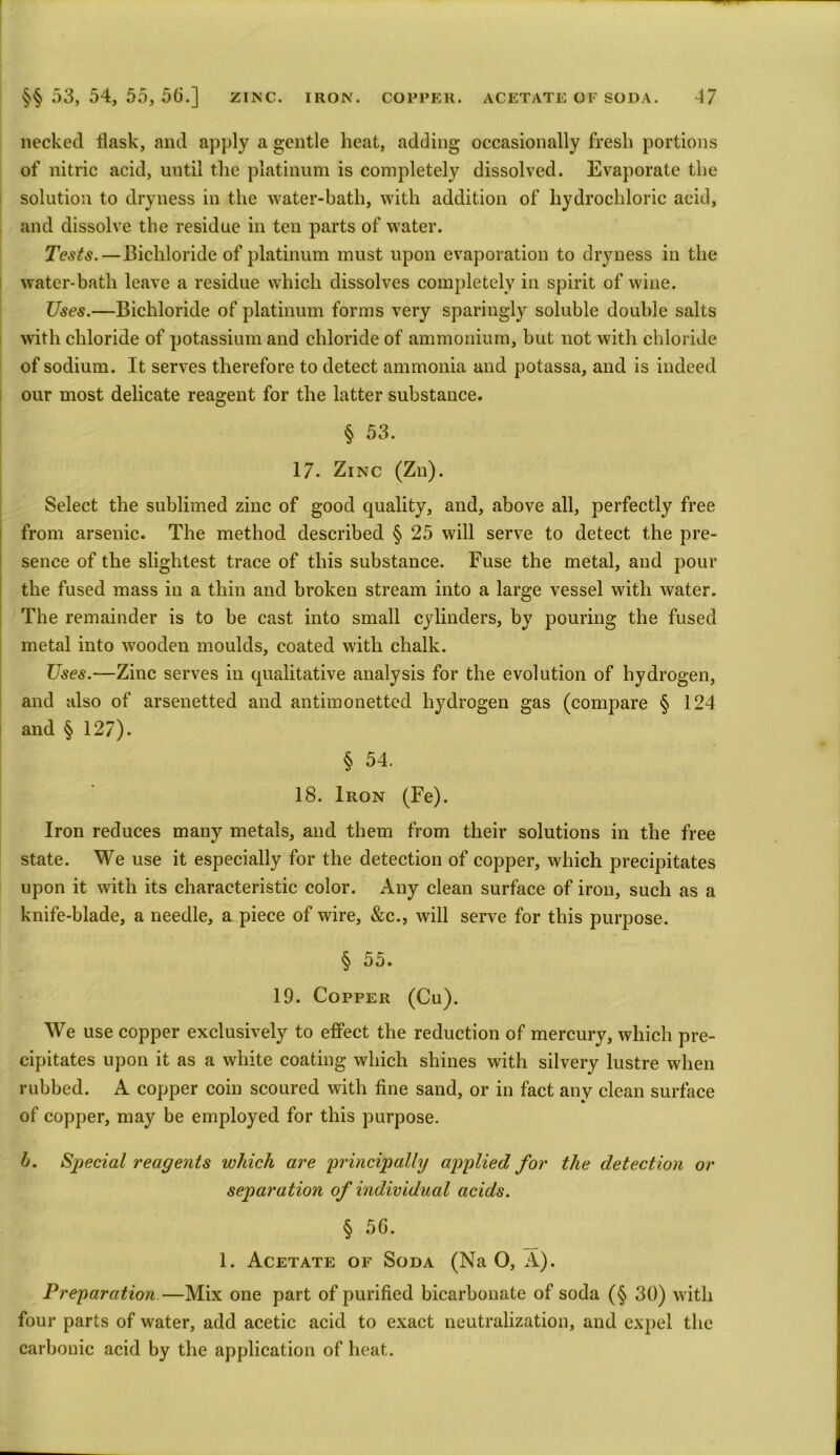 necked flask, and apply a gentle heat, adding occasionally fresh portions of nitric acid, until the platinum is completely dissolved. Evaporate the solution to dryness in the water-bath, with addition of hydrochloric acid, and dissolve the residue in ten parts of water. Tests.—Bichloride of platinum must upon evaporation to dryness in the water-bath leave a residue which dissolves completely in spirit of wine. Uses.—Bichloride of platinum forms very sparingly soluble double salts with chloride of potassium and chloride of ammonium, but not with chloride of sodium. It serves therefore to detect ammonia and potassa, and is indeed our most delicate reagent for the latter substance. § 53. 17. Zinc (Zn). Select the sublimed zinc of good quality, and, above all, perfectly free from arsenic. The method described § 25 will serve to detect the pre- sence of the slightest trace of this substance. Fuse the metal, and pour the fused mass in a thin and broken stream into a large vessel with water. The remainder is to be cast into small cylinders, by pouring the fused metal into wooden moulds, coated with chalk. Uses.—Zinc serves in qualitative analysis for the evolution of hydrogen, and also of arsenetted and antimonetted hydrogen gas (compare § 124 and § 127). § 54. 18. Iron (Fe). Iron reduces many metals, and them from their solutions in the free state. We use it especially for the detection of copper, which precipitates upon it with its characteristic color. Any clean surface of iron, such as a knife-blade, a needle, a piece of wire, &c., will serve for this purpose. § 55. 19. Copper (Cu). We use copper exclusively to effect the reduction of mercury, which pre- cipitates upon it as a white coating which shines with silvery lustre when rubbed. A copper coin scoured with fine sand, or in fact any clean surface of copper, may be employed for this purpose. b. Special reagents which are principally applied for the detection or separation of individual acids. § 50. 1. Acetate of Soda (Na O, A). Preparation.—Mix one part of purified bicarbonate of soda (§ 30) with four parts of water, add acetic acid to exact neutralization, and expel the carbonic acid by the application of heat.