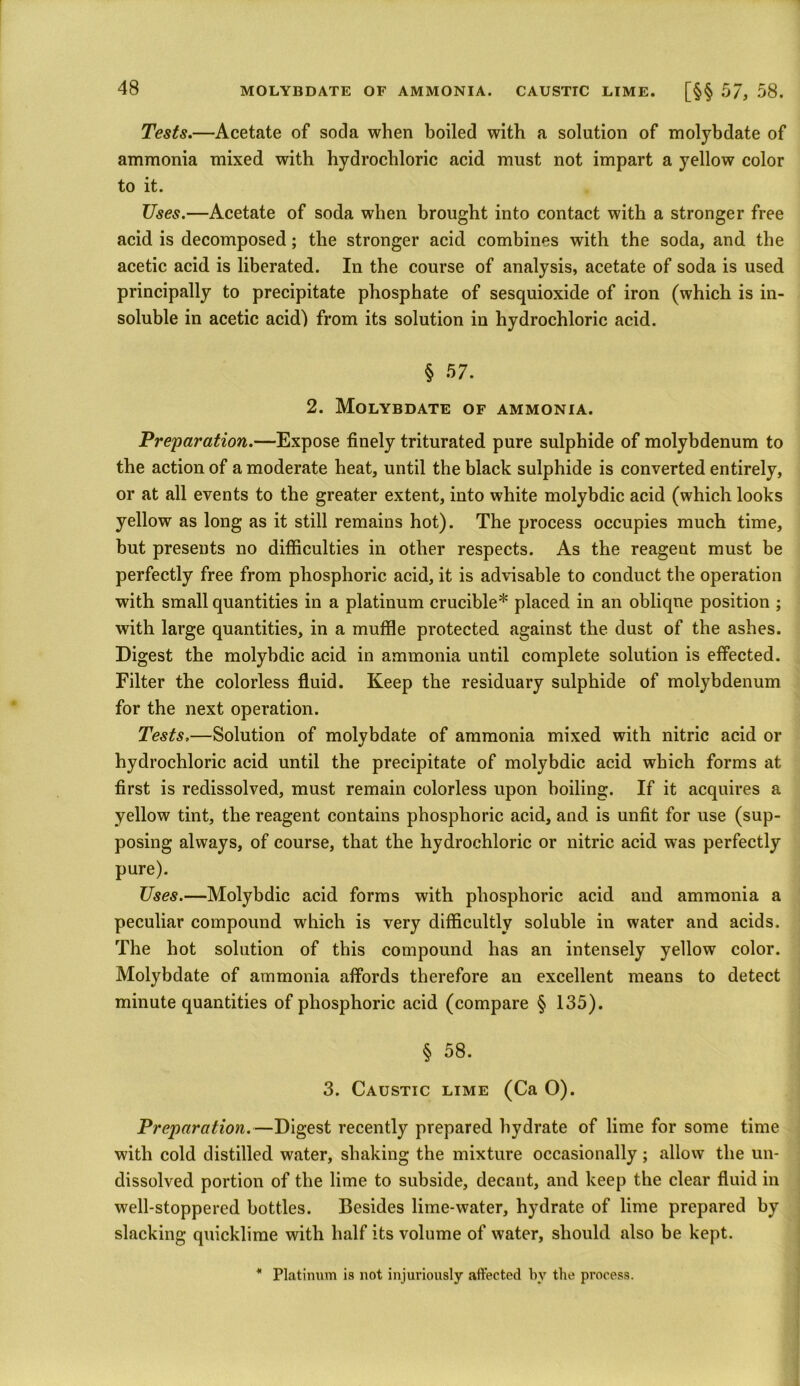 MOLYBDATE OF AMMONIA. CAUSTIC LIME. [§§ 57, 58. Tests.—Acetate of soda when boiled with a solution of molybdate of ammonia mixed with hydrochloric acid must not impart a yellow color to it. Uses.—Acetate of soda when brought into contact with a stronger free acid is decomposed; the stronger acid combines with the soda, and the acetic acid is liberated. In the course of analysis, acetate of soda is used principally to precipitate phosphate of sesquioxide of iron (which is in- soluble in acetic acid) from its solution in hydrochloric acid. § 57. 2. Molybdate of ammonia. Preparation.—Expose finely triturated pure sulphide of molybdenum to the action of a moderate heat, until the black sulphide is converted entirely, or at all events to the greater extent, into white molybdic acid (which looks yellow as long as it still remains hot). The process occupies much time, but presents no difficulties in other respects. As the reageut must be perfectly free from phosphoric acid, it is advisable to conduct the operation with small quantities in a platinum crucible* placed in an oblique position ; with large quantities, in a muffle protected against the dust of the ashes. Digest the molybdic acid in ammonia until complete solution is effected. Filter the colorless fluid. Keep the residuary sulphide of molybdenum for the next operation. Tests,—Solution of molybdate of ammonia mixed with nitric acid or hydrochloric acid until the precipitate of molybdic acid which forms at first is redissolved, must remain colorless upon boiling. If it acquires a yellow tint, the reagent contains phosphoric acid, and is unfit for use (sup- posing always, of course, that the hydrochloric or nitric acid was perfectly pure). Uses.—Molybdic acid forms with phosphoric acid and ammonia a peculiar compound which is very difficultly soluble in water and acids. The hot solution of this compound has an intensely yellow color. Molybdate of ammonia affords therefore an excellent means to detect minute quantities of phosphoric acid (compare § 135). § 58. 3. Caustic lime (Ca O). Preparation.—Digest recently prepared hydrate of lime for some time with cold distilled water, shaking the mixture occasionally; allow the un- dissolved portion of the lime to subside, decant, and keep the clear fluid in well-stoppered bottles. Besides lime-water, hydrate of lime prepared by slacking quicklime with half its volume of water, should also be kept. * Platinum is not injuriously affected by the process.