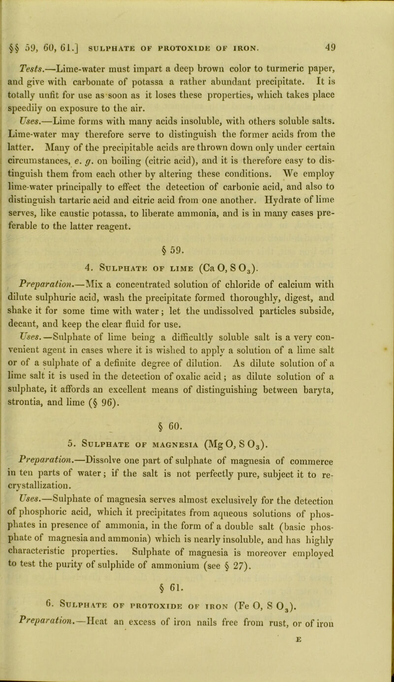 Tests.—Lime-water must impart a deep brown color to turmeric paper, and give with carbonate of potassa a rather abundant precipitate. It is totally unfit for use as soon as it loses these properties, which takes place speedily on exposure to the air. Uses.—Lime forms with many acids insoluble, with others soluble salts. Lime-water may therefore serve to distinguish the former acids from the latter. Many of the precipitable acids are thrown down only under certain circumstances, e. g. on boiling (citric acid), and it is therefore easy to dis- tinguish them from each other by altering these conditions. We employ lime-water principally to effect the detection of carbonic acid, and also to distinguish tartaric acid and citric acid from one another. Llydrate of lime serves, like caustic potassa, to liberate ammonia, and is in many cases pre- ferable to the latter reagent. § 59. 4. Sulphate of lime (CaO, S03). Preparation.—Mix a concentrated solution of chloride of calcium with dilute sulphuric acid, wash the precipitate formed thoroughly, digest, and shake it for some time with water; let the undissolved particles subside, decant, and keep the clear fluid for use. Uses. —Sulphate of lime being a difficultly soluble salt is a very con- venient agent in cases where it is wished to apply a solution of a lime salt or of a sulphate of a definite degree of dilution. As dilute solution of a lime salt it is used in the detection of oxalic acid; as dilute solution of a sulphate, it affords an excellent means of distinguishing between baryta, strontia, and lime (§ 96). § 60. 5. Sulphate of magnesia (MgO, S03). Preparation.—Dissolve one part of sulphate of magnesia of commerce in ten parts of water; if the salt is not perfectly pure, subject it to re- crystallization. Uses.—Sulphate of magnesia serves almost exclusively for the detection of phosphoric acid, which it precipitates from aqueous solutions of phos- phates in presence of ammonia, in the form of a double salt (basic phos- phate of magnesia and ammonia) which is nearly insoluble, and has highly characteristic properties. Sulphate of magnesia is moreover employed to test the purity of sulphide of ammonium (see § 27). § 61. 6. Sulphate of protoxide of iron (Fe O, S 03). Preparation.—Heat an excess of iron nails free from rust, or of iron E