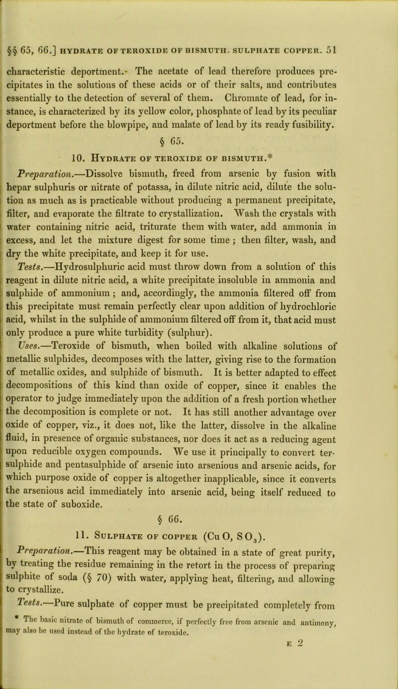 characteristic deportment.- The acetate of lead therefore produces pre- cipitates iu the solutions of these acids or of their salts, and contributes essentially to the detection of several of them. Chromate of lead, for in- stance, is characterized by its yellow color, phosphate of lead by its peculiar deportment before the blowpipe, and malate of lead by its ready fusibility. § 65. 10. Hydrate of teroxide of bismuth.* Preparation.—Dissolve bismuth, freed from arsenic by fusion with hepar sulphuris or nitrate of potassa, in dilute nitric acid, dilute the solu- ; tion as much as is practicable without producing a permanent precipitate, filter, and evaporate the filtrate to crystallization. Wash the crystals with I water containing nitric acid, triturate them with water, add ammonia in : excess, and let the mixture digest for some time ; then filter, wash, and dry the white precipitate, and keep it for use. Tests.—Hydrosulphuric acid must throw down from a solution of this reagent in dilute nitric acid, a white precipitate insoluble in ammonia and sulphide of ammonium ; and, accordingly, the ammonia filtered off from this precipitate must remain perfectly clear upon addition of hydrochloric acid, whilst in the sulphide of ammonium filtered off from it, that acid must only produce a pure white turbidity (sulphur). Uses.—Teroxide of bismuth, when boiled with alkaline solutions of metallic sulphides, decomposes with the latter, giving rise to the formation of metallic oxides, and sulphide of bismuth. It is better adapted to effect decompositions of this kind than oxide of copper, since it enables the operator to judge immediately upon the addition of a fresh portion whether the decomposition is complete or not. It has still another advantage over oxide of copper, viz., it does not, like the latter, dissolve in the alkaline fluid, in presence of organic substances, nor does it act as a reducing agent upon reducible oxygen compounds. We use it principally to convert ter- sulphide and pentasulphide of arsenic into arsenious and arsenic acids, for which purpose oxide of copper is altogether inapplicable, since it converts the arsenious acid immediately into arsenic acid, being itself reduced to the state of suboxide. § 66. 11. Sulphate of copper (Cu O, S03). Preparation.—This reagent may be obtained in a state of great purity, by treating the residue remaining in the retort in the process of preparing sulphite of soda (§ 70) with water, applying heat, filtering, and allowing to crystallize. Tests. Pure sulphate of copper must be precipitated completely from The basic nitrate of bismuth of commerce, if perfectly free from arsenic and antimony, may also be used instead of the hydrate of teroxide. e 2