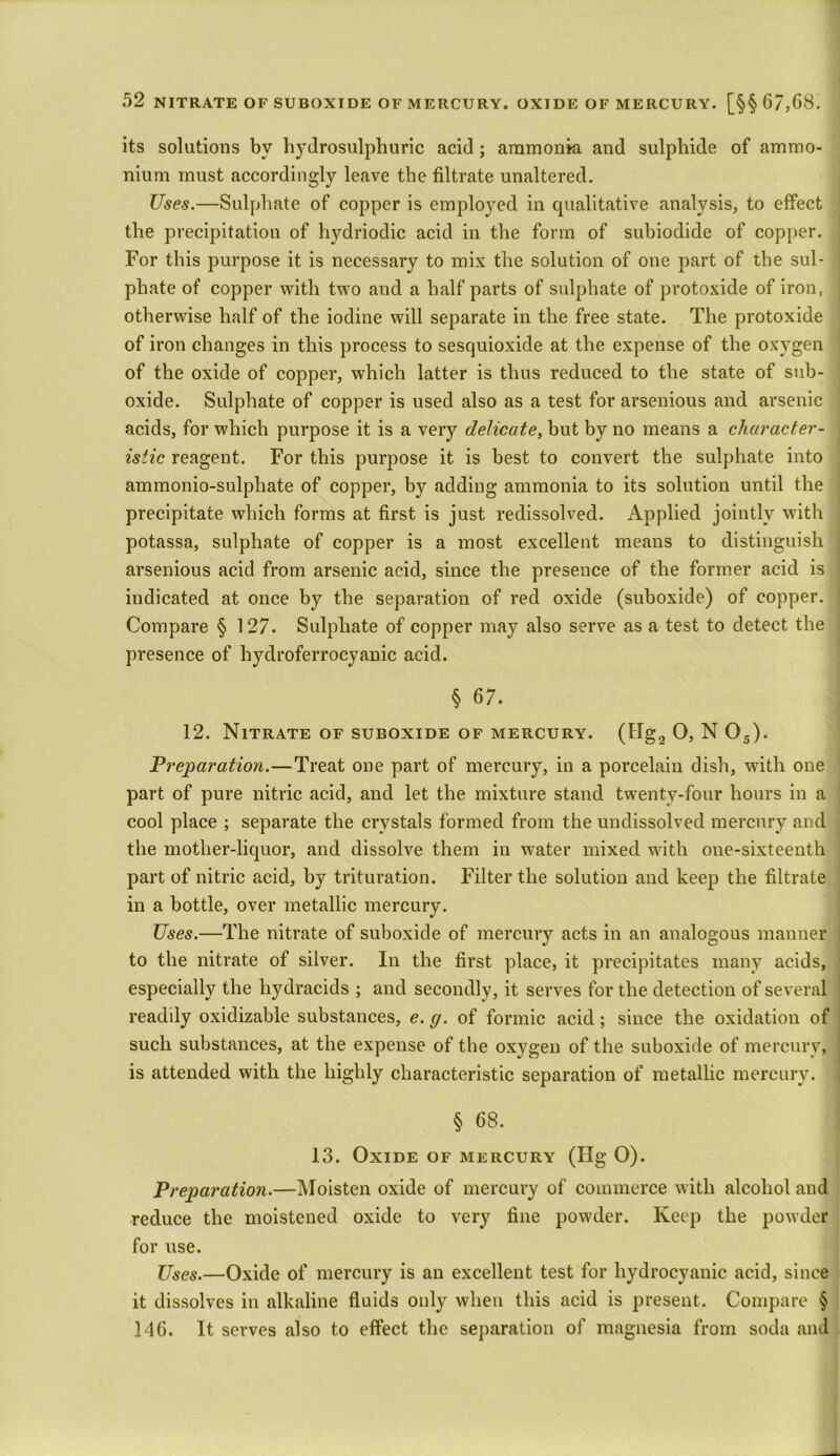 its solutions by hydrosulphuric acid ; ammonia and sulphide of ammo- nium must accordingly leave the filtrate unaltered. Uses.—Sulphate of copper is employed in qualitative analysis, to effect the precipitation of hydriodic acid in the form of subiodide of copper. For this purpose it is necessary to mix the solution of one part of the sul- phate of copper with two and a half parts of sulphate of protoxide of iron, otherwise half of the iodine will separate in the free state. The protoxide of iron changes in this process to sesquioxide at the expense of the oxygen of the oxide of copper, which latter is thus reduced to the state of sub- oxide. Sulphate of copper is used also as a test for arsenious and arsenic acids, for which purpose it is a very delicate, but by no means a character- istic reagent. For this purpose it is best to convert the sulphate into ammonio-sulpliate of copper, by adding ammonia to its solution until the precipitate which forms at first is just redissolved. Applied jointly with potassa, sulphate of copper is a most excellent means to distinguish arsenious acid from arsenic acid, since the presence of the former acid is indicated at once by the separation of red oxide (suboxide) of copper. Compare § 127. Sulphate of copper may also serve as a test to detect the presence of hydroferrocyanic acid. § 67. 12. Nitrate of suboxide of mercury. (Hg2 0, N 05). Preparation.—Treat one part of mercury, in a porcelain dish, with one part of pure nitric acid, and let the mixture stand twenty-four hours in a cool place ; separate the crystals formed from the undissolved mercury and the mother-liquor, and dissolve them in water mixed with one-sixteenth part of nitric acid, by trituration. Filter the solution and keep the filtrate in a bottle, over metallic mercury. Uses.—The nitrate of suboxide of mercury acts in an analogous manner to the nitrate of silver. In the first place, it precipitates many acids, especially the liydracids ; and secondly, it serves for the detection of several readily oxidizable substances, e. g. of formic acid; since the oxidation of such substances, at the expense of the oxygen of the suboxide of mercury, is attended with the highly characteristic separation of metallic mercury. § 68. 13. Oxide of mercury (Hg O). Preparation.—Moisten oxide of mercury of commerce with alcohol and reduce the moistened oxide to very fine powder. Keep the powder for use. Uses.—Oxide of mercury is an excellent test for hydrocyanic acid, since it dissolves in alkaline fluids only when this acid is present. Compare § 146. It serves also to effect the separation of magnesia from soda and