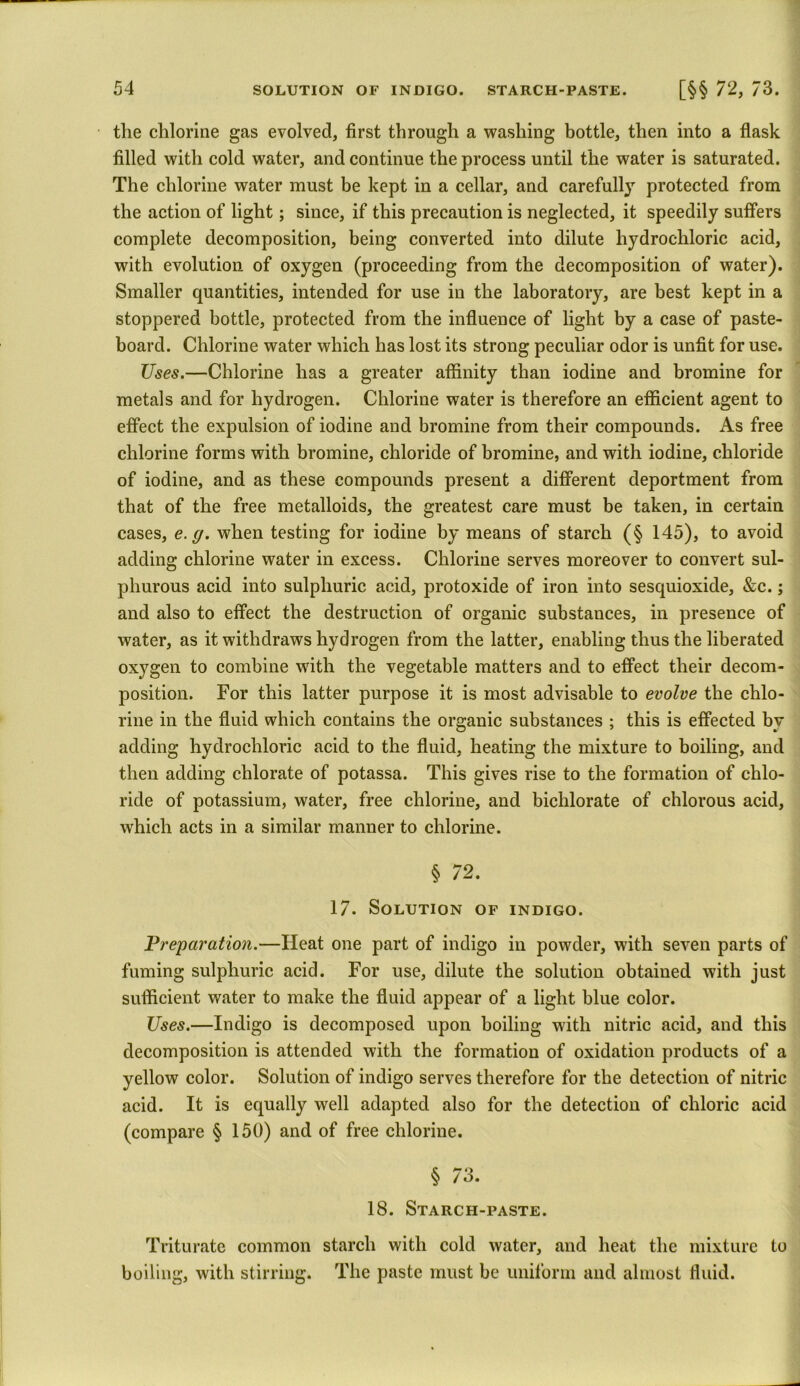 the chlorine gas evolved, first through a washing bottle, then into a flask filled with cold water, and continue the process until the water is saturated. The chlorine water must be kept in a cellar, and carefully protected from the action of light; since, if this precaution is neglected, it speedily suffers complete decomposition, being converted into dilute hydrochloric acid, with evolution of oxygen (proceeding from the decomposition of water). Smaller quantities, intended for use in the laboratory, are best kept in a stoppered bottle, protected from the influence of light by a case of paste- board. Chlorine water which has lost its strong peculiar odor is unfit for use. Uses.—Chlorine has a greater affinity than iodine and bromine for metals and for hydrogen. Chlorine water is therefore an efficient agent to effect the expulsion of iodine and bromine from their compounds. As free chlorine forms with bromine, chloride of bromine, and with iodine, chloride of iodine, and as these compounds present a different deportment from that of the free metalloids, the greatest care must be taken, in certain cases, e.g. when testing for iodine by means of starch (§ 145), to avoid adding chlorine water in excess. Chlorine serves moreover to convert sul- phurous acid into sulphuric acid, protoxide of iron into sesquioxide, &c.; and also to effect the destruction of organic substances, in presence of water, as it withdraws hydrogen from the latter, enabling thus the liberated oxygen to combine with the vegetable matters and to effect their decom- position. For this latter purpose it is most advisable to evolve the chlo- rine in the fluid which contains the organic substances ; this is effected by adding hydrochloric acid to the fluid, heating the mixture to boiling, and then adding chlorate of potassa. This gives rise to the formation of chlo- ride of potassium, water, free chlorine, and bichlorate of chlorous acid, which acts in a similar manner to chlorine. § 72. 17. Solution of indigo. Preparation.—Heat one part of indigo in powder, with seven parts of fuming sulphuric acid. For use, dilute the solution obtained with just sufficient water to make the fluid appear of a light blue color. Uses.—Indigo is decomposed upon boiling with nitric acid, and this decomposition is attended with the formation of oxidation products of a yellow color. Solution of indigo serves therefore for the detection of nitric acid. It is equally well adapted also for the detection of chloric acid (compare § 150) and of free chlorine. § 73. 18. Starcii-paste. Triturate common starch with cold water, and heat the mixture to boiling, with stirring. The paste must be uniform and almost fluid.