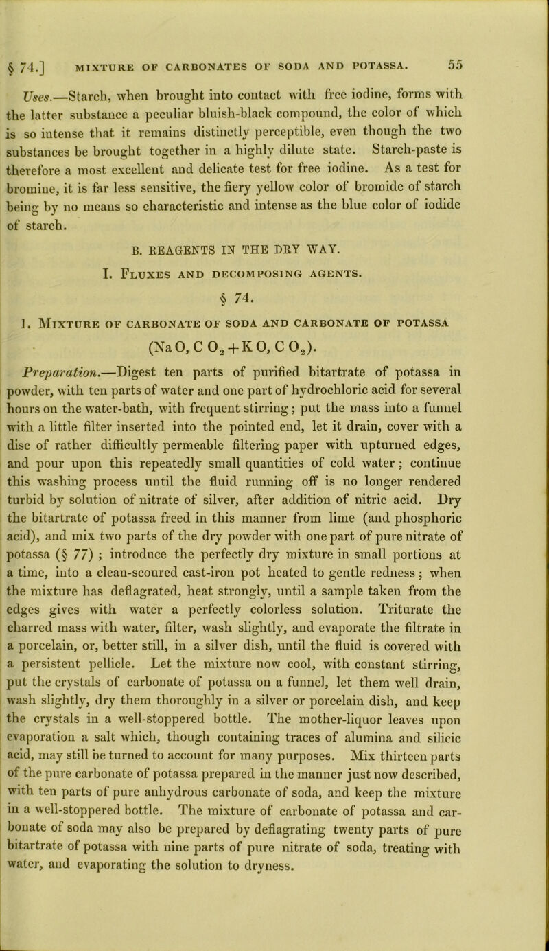 Uses.—Starch, when brought into contact with free iodine, forms with the latter substance a peculiar bluish-black compound, the color of which is so intense that it remains distinctly perceptible, even though the two substances be brought together in a highly dilute state. Starch-paste is therefore a most excellent and delicate test for free iodine. As a test for bromine, it is far less sensitive, the fiery yellow color of bromide of starch being by no means so characteristic and intense as the blue color of iodide of starch. B. REAGENTS IN THE DRY WAY. I. Fluxes and decomposing agents. § 74. 1. Mixture of carbonate of soda and carbonate of potassa (Na O, C 02 +K 0, C 02). Preparation.—Digest ten parts of purified bitartrate of potassa in powder, with ten parts of water and one part of hydrochloric acid for several hours on the water-bath, with frequent stirring ; put the mass into a funnel with a little filter inserted into the pointed end, let it drain, cover with a disc of rather difficultly permeable filtering paper with upturned edges, and pour upon this repeatedly small quantities of cold water; continue this washing process until the fluid running off is no longer rendered turbid by solution of nitrate of silver, after addition of nitric acid. Dry the bitartrate of potassa freed in this manner from lime (and phosphoric acid), and mix two parts of the dry powder with one part of pure nitrate of potassa (§ 77) ; introduce the perfectly dry mixture in small portions at a time, into a clean-scoured cast-iron pot heated to gentle redness; when the mixture has deflagrated, heat strongly, until a sample taken from the edges gives with water a perfectly colorless solution. Triturate the charred mass with water, filter, wash slightly, and evaporate the filtrate in a porcelain, or, better still, in a silver dish, until the fluid is covered with a persistent pellicle. Let the mixture now cool, with constant stirring, put the crystals of carbonate of potassa on a funnel, let them well drain, wash slightly, dry them thoroughly in a silver or porcelain dish, and keep the crystals in a well-stoppered bottle. The mother-liquor leaves upon evaporation a salt which, though containing traces of alumina and silicic acid, may still be turned to account for many purposes. Mix thirteen parts of the pure carbonate of potassa prepared in the manner just now described, with ten parts of pure anhydrous carbonate of soda, and keep the mixture in a well-stoppered bottle. The mixture of carbonate of potassa and car- bonate of soda may also be prepared by deflagrating twenty parts of pure bitartrate of potassa with nine parts of pure nitrate of soda, treating with water, and evaporating the solution to dryness.