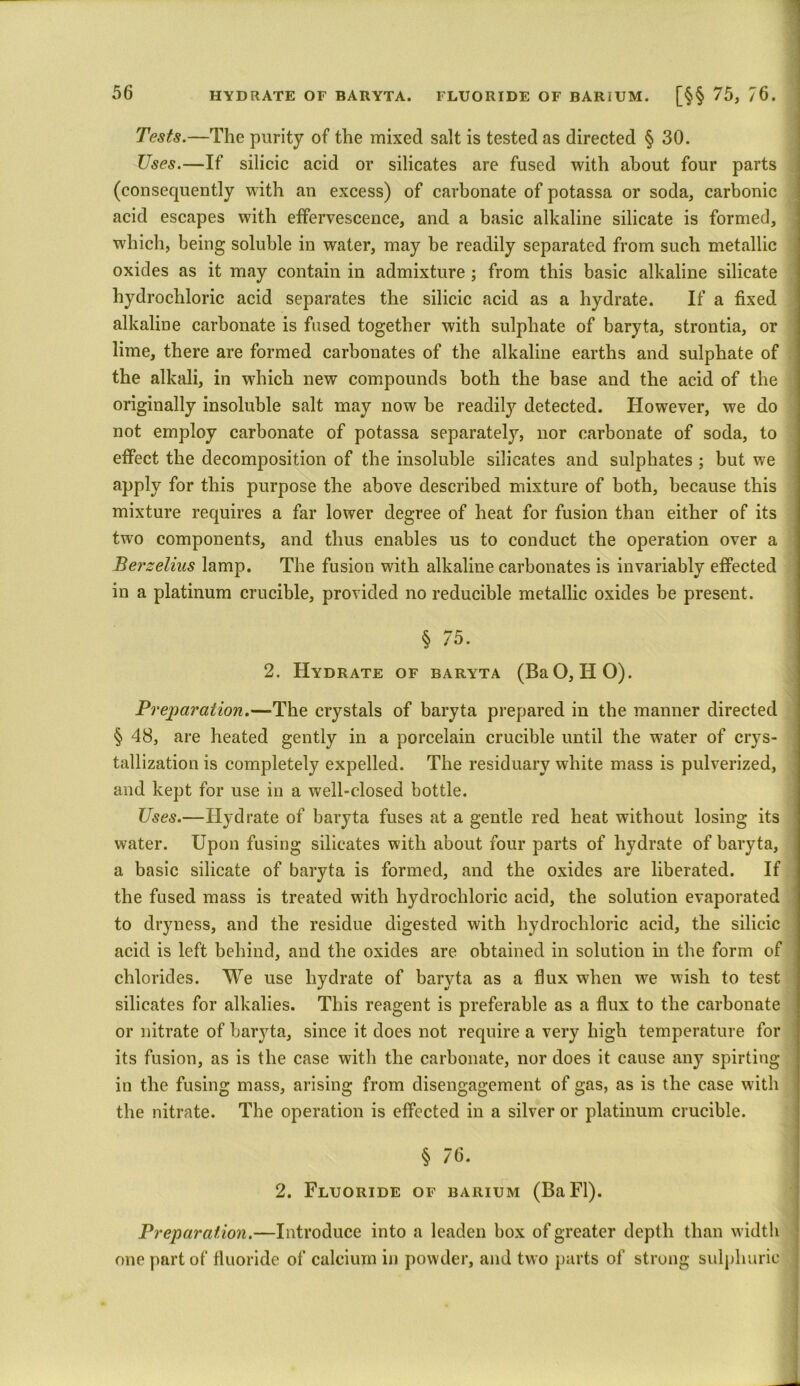 HYDRATE OF BARYTA. FLUORIDE OF BARIUM. [§§ 75, 76. Tests.—The purity of the mixed salt is tested as directed § 30. Uses.—If silicic acid or silicates are fused with about four parts (consequently with an excess) of carbonate of potassa or soda, carbonic acid escapes with effervescence, and a basic alkaline silicate is formed, which, being soluble in water, may be readily separated from such metallic oxides as it may contain in admixture ; from this basic alkaline silicate hydrochloric acid separates the silicic acid as a hydrate. If a fixed alkaline carbonate is fused together with sulphate of baryta, strontia, or lime, there are formed carbonates of the alkaline earths and sulphate of the alkali, in which new compounds both the base and the acid of the originally insoluble salt may now be readily detected. However, we do not employ carbonate of potassa separately, nor carbonate of soda, to effect the decomposition of the insoluble silicates and sulphates ; but we apply for this purpose the above described mixture of both, because this mixture requires a far lower degree of heat for fusion than either of its two components, and thus enables us to conduct the operation over a Berzelius lamp. The fusion with alkaline carbonates is invariably effected in a platinum crucible, provided no reducible metallic oxides be present. § 75. 2. Hydrate of baryta (BaO, HO). Preparation.—The crystals of baryta prepared in the manner directed § 48, are heated gently in a porcelain crucible until the water of crys- tallization is completely expelled. The residuary white mass is pulverized, and kept for use in a well-closed bottle. Uses.—Hydrate of baryta fuses at a gentle red heat without losing its water. Upon fusing silicates with about four parts of hydrate of baryta, a basic silicate of baryta is formed, and the oxides are liberated. If the fused mass is treated with hydrochloric acid, the solution evaporated to dryness, and the residue digested with hydrochloric acid, the silicic acid is left behind, and the oxides are obtained in solution in the form of chlorides. We use hydrate of baryta as a flux when we wish to test silicates for alkalies. This reagent is preferable as a flux to the carbonate or nitrate of baryta, since it does not require a very high temperature for its fusion, as is the case with the carbonate, nor does it cause any spirting in the fusing mass, arising from disengagement of gas, as is the case with the nitrate. The operation is effected in a silver or platinum crucible. § 76. 2. Fluoride of barium (BaFl). Preparation.—Introduce into a leaden box of greater depth than width one part of fluoride of calcium in powder, and two parts of strong sulphuric