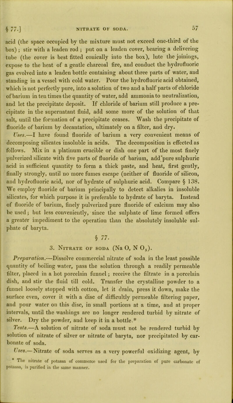 acid (the space occupied by the mixture must not exceed one-third of the box) ; stir with a leaden rod ; put on a leaden cover, bearing a delivering tube (the cover is best fitted conically into the box), lute the joinings, expose to the heat of a gentle charcoal fire, and conduct the hydrofluoric gas evolved into a leaden bottle containing about three parts of water, and standing in a vessel with cold water. Pour the hydrofluoric acid obtained, wdiich is not perfectly pure, into a solution of two and a half parts of chloride of barium in ten times the quantity of water, add ammonia to neutralization, and let the precipitate deposit. If chloride of barium still produce a pre- cipitate in the supernatant fluid, add some more of the solution of that salt, until the formation of a precipitate ceases. Wash the precipitate of fluoride of barium by decantation, ultimately on a filter, and dry. Uses.—I have found fluoride of barium a very convenient means of decomposing silicates insoluble in acids. The decomposition is effected as follows. Mix in a platinum crucible or dish one part of the most finely pulverized silicate w ith five parts of fluoride of barium, add pure sulphuric acid in sufficient quantity to form a thick paste, and heat, first gently, finally strongly, until no more fumes escape (neither of fluoride of silicon, and hydrofluoric acid, nor of hydrate of sulphuric acid. Compare § 138. We employ fluoride of barium principally to detect alkalies in insoluble silicates, for which purpose it is preferable to hydrate of baryta. Instead of fluoride of barium, finely pulverized pure fluoride of calcium may also be used; but less conveniently, since the sulphate of lime formed offers a greater impediment to the operation than the absolutely insoluble sul- phate of baryta. § 77. 3. Nitrate of soda (Na O, N 05). Preparation.—Dissolve commercial nitrate of soda in the least possible quantity of boiling wrater, pass the solution through a readily permeable filter, placed in a hot porcelain funnel; receive the filtrate in a porcelain dish, and stir the fluid till cold. Transfer the crystalline powder to a funnel loosely stopped with cotton, let it drain, press it down, make the surface even, cover it with a disc of difficultly permeable filtering paper, and pour water on this disc, in small portions at a time, and at proper intervals, until the washings are no longer rendered turbid by nitrate of silver. Dry the powder, and keep it in a bottle.* Tests.—A solution of nitrate of soda must not be rendered turbid by solution of nitrate of silver or nitrate of baryta, nor precipitated by car- bonate of soda. Uses.— Nitrate of soda serves as a very powerful oxidizing agent, by * The nitrate of potassa of commerce used for the preparation of pure carbonate of potassa, is purified in the same manner.
