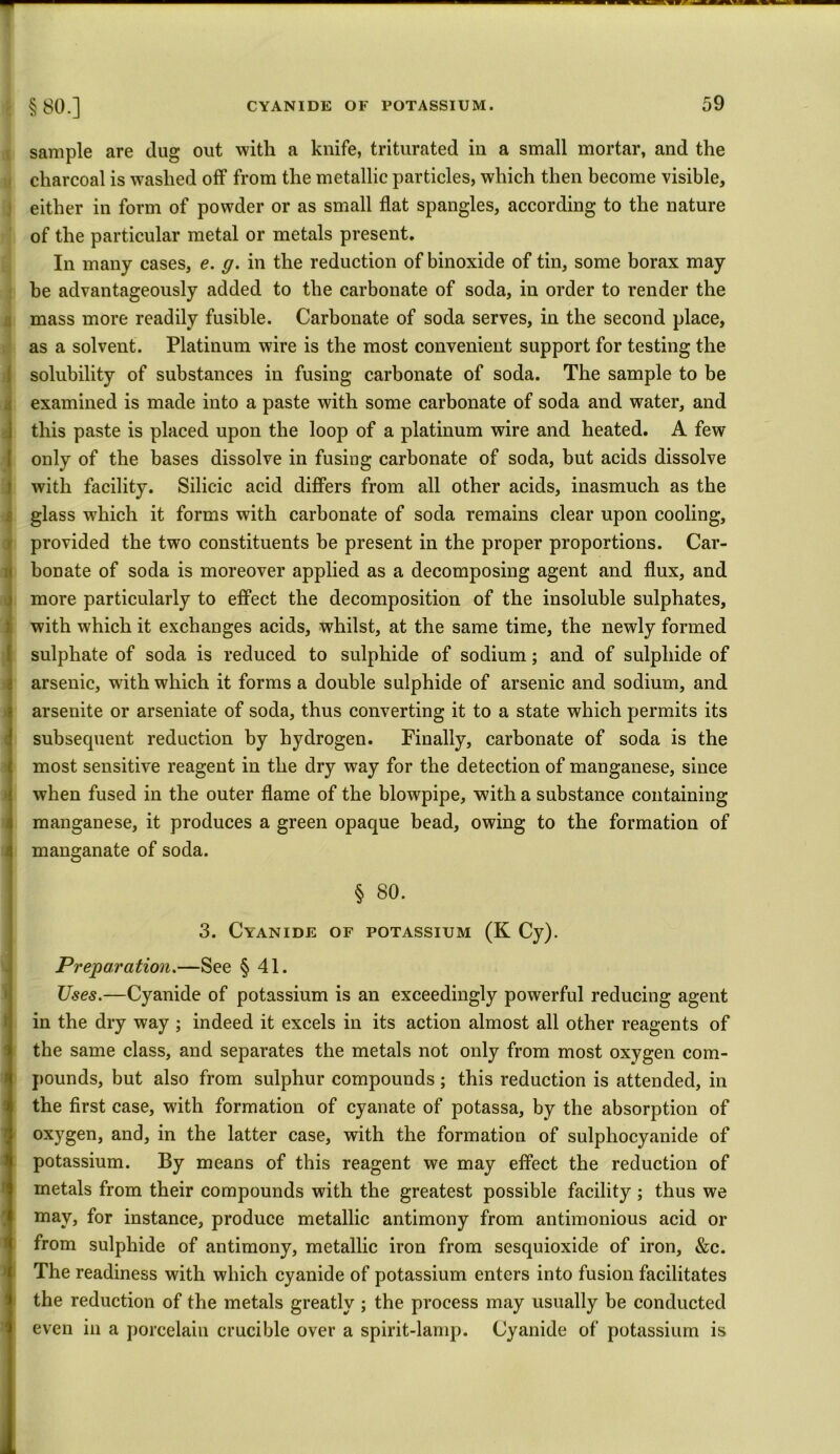 §80.] sample are dug out with a knife, triturated in a small mortar, and the charcoal is washed off from the metallic particles, which then become visible, either in form of powder or as small flat spangles, according to the nature of the particular metal or metals present. In many cases, e. g. in the reduction of binoxide of tin, some borax may be advantageously added to the carbonate of soda, in order to render the mass more readily fusible. Carbonate of soda serves, in the second place, as a solvent. Platinum wire is the most convenient support for testing the solubility of substances in fusing carbonate of soda. The sample to be examined is made into a paste with some carbonate of soda and water, and this paste is placed upon the loop of a platinum wire and heated. A few only of the bases dissolve in fusing carbonate of soda, but acids dissolve with facility. Silicic acid differs from all other acids, inasmuch as the glass which it forms with carbonate of soda remains clear upon cooling, provided the two constituents be present in the proper proportions. Car- bonate of soda is moreover applied as a decomposing agent and flux, and more particularly to effect the decomposition of the insoluble sulphates, Iwith which it exchanges acids, whilst, at the same time, the newly formed sulphate of soda is reduced to sulphide of sodium; and of sulphide of arsenic, with which it forms a double sulphide of arsenic and sodium, and arsenite or arseniate of soda, thus converting it to a state which permits its subsequent reduction by hydrogen. Finally, carbonate of soda is the most sensitive reagent in the dry way for the detection of manganese, since when fused in the outer flame of the blowpipe, with a substance containing manganese, it produces a green opaque bead, owing to the formation of manganate of soda. § 80. 3. Cyanide of potassium (K Cy). Preparation.—See § 41. Uses.—Cyanide of potassium is an exceedingly powerful reducing agent in the dry way ; indeed it excels in its action almost all other reagents of the same class, and separates the metals not only from most oxygen com- pounds, but also from sulphur compounds; this reduction is attended, in the first case, with formation of cyanate of potassa, by the absorption of oxygen, and, in the latter case, with the formation of sulpliocyanide of potassium. By means of this reagent we may effect the reduction of metals from their compounds with the greatest possible facility ; thus we may, for instance, produce metallic antimony from antimonious acid or from sulphide of antimony, metallic iron from sesquioxide of iron, &c. The readiness with which cyanide of potassium enters into fusion facilitates the reduction of the metals greatly ; the process may usually be conducted even in a porcelain crucible over a spirit-lamp. Cyanide of potassium is