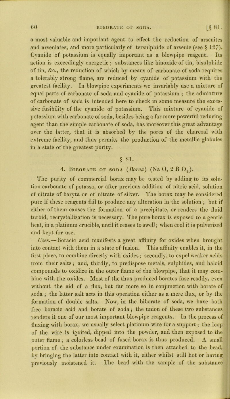 a most valuable and important agent to effect the reduction of arsenites and arseniates, and more particularly of tersulpliide of arsenic (see § 127). Cyanide of potassium is equally important as a blowpipe reagent. Its action is exceedingly energetic ; substances like binoxide of tin, bisulphide of tin, &c., the reduction of which by means of carbonate of soda requires a tolerably strong flame, are reduced by cyanide of potassium with the greatest facility. In blowpipe experiments we invariably use a mixture of equal parts of carbonate of soda and cyanide of potassium ; the admixture of carbonate of soda is intended here to check in some measure the exces- sive fusibility of the cyanide of potassium. This mixture of cyanide of potassium with carbonate of soda, besides being a far more powerful reducing agent than the simple carbonate of soda, has moreover this great advantage over the latter, that it is absorbed by the pores of the charcoal with extreme facility, and thus permits the production of the metallic globules in a state of the greatest purity. § 81. 4. Biborate of soda (Borax) (Na O, 2 B 03). The purity of commercial borax may be tested by adding to its solu- tion carbonate of potassa, or after previous addition of nitric acid, solution of nitrate of baryta or of nitrate of silver. The borax may be considered pure if these reagents fail to produce any alteration in the solution ; but if either of them causes the formation of a precipitate, or renders the fluid turbid, recrystallization is necessary. The pure borax is exposed to a gentle heat, in a platinum crucible, until it ceases to swell; when cool it is pulverized and kept for use. Uses.—Boracic acid manifests a great affinity for oxides when brought into contact with them in a state of fusion. This affinity enables it, in the first place, to combine directly with oxides; secondly, to expel weaker acids from their salts; and, thirdly, to predispose metals, sulphides, and haloid compounds to oxidize in the outer flame of the blowpipe, that it may com- bine with the oxides. Most of the thus produced borates fuse readily, even without the aid of a flux, but far more so in conjunction with borate of soda ; the latter salt acts in this operation either as a mere flux, or by the formation of double salts. Now, in the biborate of soda, we have both free boracic acid and borate of soda; the union of these two substances renders it one of our most important blowpipe reagents. In the process of fluxing with borax, we usually select platinum wire for a support; the loop of the wire is ignited, dipped into the powder, and then exposed to the outer flame; a colorless bead of fused borax is thus produced. A small portion of the substance under examination is then attached to the bead, by bringing the latter into contact with it, either whilst still hot or having previously moistened it. The bead with the sample of the substance