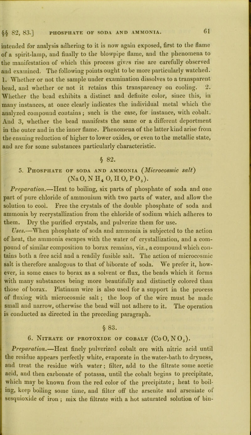 intended for analysis adhering to it is now again exposed, first to the flame of a spirit-lamp, and finally to the blowpipe flame, and the phenomena to the manifestation of which this process gives rise are carefully observed and examined. The following points ought to be more particularly watched. 1. Whether or not the sample under examination dissolves to a transparent bead, and whether or not it retains this transparency on cooling. 2. Whether the bead exhibits a distinct and definite color, since this, in many instances, at once clearly indicates the individual metal which the analyzed compound contains ; such is the case, for instance, with cobalt. And 3, whether the bead manifests the same or a different deportment in the outer and in the inner flame. Phenomena of the latter kind arise from the ensuing reduction of higher to lower oxides, or even to the metallic state, and are for some substances particularly characteristic. § 82. 5. Phosphate of soda and ammonia (Microcosmic salt) (Na0, N H4 0,II0,P05). Preparation.—Heat to boiling, six parts of phosphate of soda and one part of pure chloride of ammonium with two parts of water, and allow the solution to cool. Free the crystals of the double phosphate of soda and ammonia by recrystallization from the chloride of sodium which adheres to them. Dry the purified crystals, and pulverize them for use. Uses.—When phosphate of soda and ammonia is subjected to the action of heat, the ammonia escapes with the water of crystallization, and a com- pound of similar composition to borax remains, viz., a compound which con- tains both a free acid and a readily fusible salt. The action of microcosmic salt is therefore analogous to that of biborate of soda. We prefer it, how- ever, in some cases to borax as a solvent or flux, the beads which it forms with many substances being more beautifully and distinctly colored than those of borax. Platinum wire is also used for a support in the process of fluxing with microcosmic salt; the loop of the wire must be made small and narrow, otherwise the bead will not adhere to it. The operation is conducted as directed in the preceding paragraph. § 83. 6. Nitrate of protoxide of cobalt (CoO, N05). Preparation.—Heat finely pulverized cobalt ore with nitric acid until the residue appears perfectly white, evaporate in the water-bath to dryness, and treat the residue with water; filter, add to the filtrate some acetic acid, and then carbonate of potassa, until the cobalt begins to precipitate, which may be known from the red color of the precipitate; heat to boil- ing, keep boiling some time, and filter off the arsenite and arseniate of sesquioxide of iron ; mix the filtrate with a hot saturated solution of bin-