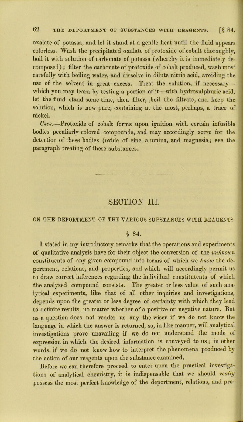 oxalate of potassa, and let it stand at a gentle heat until the fluid appears colorless. Wash the precipitated oxalate of protoxide of cobalt thoroughly, boil it with solution of carbonate of potassa (whereby it is immediately de- composed) ; filter the carbonate of protoxide of cobalt produced, wash most carefully with boiling water, and dissolve in dilute nitric acid, avoiding the use of the solvent in great excess. Treat the solution, if necessary— which you may learn by testing a portion of it—with hydrosulphuric acid, let the fluid stand some time, then filter, Jboil the filtrate, and keep the solution, which is now pure, containing at the most, perhaps, a trace of nickel. Uses.—Protoxide of cobalt forms upon ignition with certain infusible bodies peculiarly colored compounds, and may accordingly serve for the detection of these bodies (oxide of zinc, alumina, and magnesia; see the paragraph treating of these substances. SECTION III. ON THE DEPORTMENT OF THE VARIOUS SUBSTANCES WITH REAGENTS. § 84. | I stated in my introductory remarks that the operations and experiments of qualitative analysis have for their object the conversion of the unknown constituents of any given compound into forms of which we know the de- portment, relations, and properties, and which will accordingly permit us to draw correct inferences regarding the individual constitutents of which the analyzed compound consists. The greater or less value of such ana- lytical experiments, like that of all other inquiries and investigations, depends upon the greater or less degree of certainty with which they lead to definite results, no matter whether of a positive or negative nature. But as a question does not render us any the wiser if we do not know the language in which the answer is returned, so, in like manner, will analytical investigations prove unavailing if we do not understand the mode ot expression in which the desired information is conveyed to us; in other words, if we do not know how to interpret the phenomena produced by the action of our reagents upon the substance examined. Before we can therefore proceed to enter upon the practical investiga- tions of analytical chemistry, it is indispensable that we should really possess the most perfect knowledge of the deportment, relations, and pro-