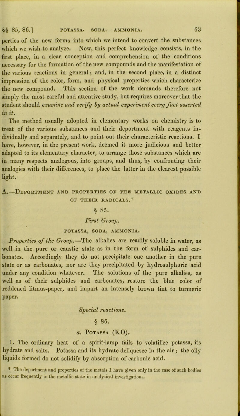 parties of the new forms into which we intend to convert the substances which we wish to analyze. Now, this perfect knowledge consists, in the first place, in a clear conception and comprehension of the conditions necessary for the formation of the new compounds and the manifestation of the various reactions in general; and, in the second place, in a distinct impression of the color, form, and physical properties which characterize the new compound. This section of the work demands therefore not simply the most careful aud attentive study, but requires moreover that the student should examine and verify by actual experiment every fact asserted in it. The method usually adopted in elementary works on chemistry is to treat of the various substances and their deportment with reagents in- dividually and separately, and to point out their characteristic reactions. I have, however, in the present work, deemed it more judicious and better adapted to its elementary character, to arrange those substances which are in many respects analogous, into groups, and thus, by confronting their analogies with their differences, to place the latter in the clearest possible light. A.—Deportment and properties of the metallic oxides and of their radicals.* § 85. First Group. POTASSA, SODA, AMMONIA. Properties of the Group.—The alkalies are readily soluble in water, as well in the pure or caustic state as in the form of sulphides and car- bonates. Accordingly they do not precipitate one another in the pure state or as carbonates, nor are they precipitated by hydrosulphuric acid under any condition whatever. The solutions of the pure alkalies, as well as of their sulphides and carbonates, restore the blue color of reddened litmus-paper, and impart an intensely brown tint to turmeric paper. Special reactions. § 86. a. Potassa (KO). 1. The ordinary heat of a spirit-lamp fails to volatilize potassa, its hydrate and salts. Potassa and its hydrate deliquesce in the air; the oily liquids formed do not solidify by absorption of carbonic acid. * The deportment and properties of the metals I have given only in the case of such bodies as occur frequently in the metallic state in analytical investigations.
