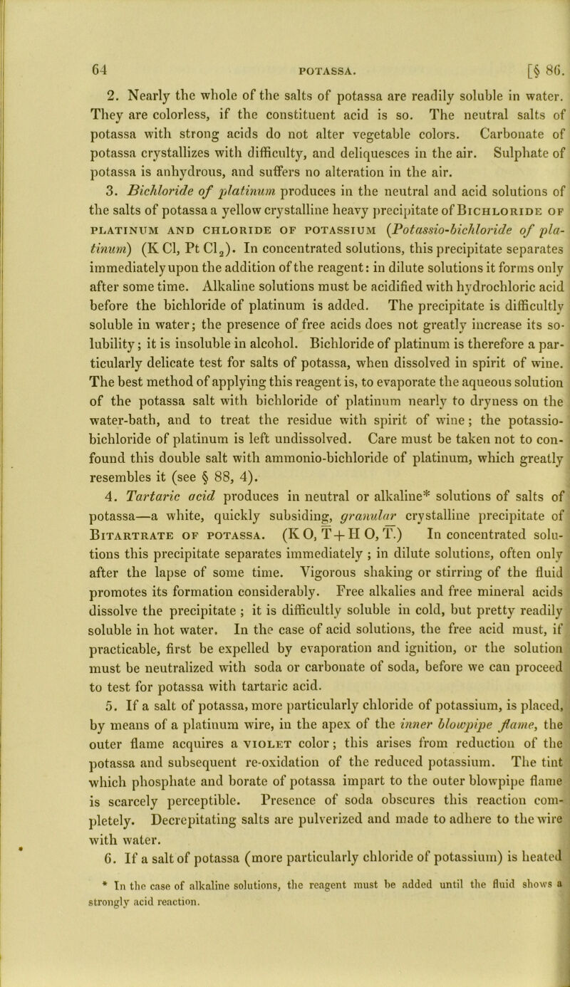 2. Nearly the whole of the salts of potassa are readily soluble in water. They are colorless, if the constituent acid is so. The neutral salts of potassa with strong acids do not alter vegetable colors. Carbonate of potassa crystallizes with difficulty, and deliquesces in the air. Sulphate of potassa is anhydrous, and suffers no alteration in the air. 3. Bichloride of platinum produces in the neutral and acid solutions of the salts of potassa a yellow crystalline heavy precipitate of Bichloride of platinum and chloride of potassium (Potassio-bicliloride of 'pla- tinum) (K Cl, Pt Cl2). In concentrated solutions, this precipitate separates immediately upon the addition of the reagent: in dilute solutions it forms only after some time. Alkaline solutions must be acidified with hydrochloric acid before the bichloride of platinum is added. The precipitate is difficultly soluble in water; the presence of free acids does not greatly increase its so- lubility ; it is insoluble in alcohol. Bichloride of platinum is therefore a par- ticularly delicate test for salts of potassa, when dissolved in spirit of wine. The best method of applying this reagent is, to evaporate the aqueous solution of the potassa salt with bichloride of platinum nearly to dryness on the water-bath, and to treat the residue with spirit of wine; the potassio- bichloride of platinum is left undissolved. Care must be taken not to con- found this double salt with ammonio-bicliloride of platinum, which greatly resembles it (see § 88, 4). 4. Tartaric acid produces in neutral or alkaline* solutions of salts of potassa—a white, quickly subsiding, granular crystalline precipitate of Bitartrate of potassa. (K O, T-f II O, T.) In concentrated solu- tions this precipitate separates immediately ; in dilute solutions, often only after the lapse of some time. Vigorous shaking or stirring of the fluid promotes its formation considerably. Free alkalies and free mineral acids dissolve the precipitate ; it is difficultly soluble in cold, but pretty readily soluble in hot water. In the case of acid solutions, the free acid must, if practicable, first be expelled by evaporation and ignition, or the solution must be neutralized with soda or carbonate of soda, before we can proceed to test for potassa with tartaric acid. 5. If a salt of potassa, more particularly chloride of potassium, is placed, by means of a platinum wire, in the apex of the inner blowpipe fame, the outer flame acquires a violet color; this arises from reduction of the potassa and subsequent re-oxidation of the reduced potassium. The tint which phosphate and borate of potassa impart to the outer blowpipe flame is scarcely perceptible. Presence of soda obscures this reaction com- pletely. Decrepitating salts are pulverized and made to adhere to the wire with water. 6. If a salt of potassa (more particularly chloride of potassium) is heated * In the case of alkaline solutions, the reagent must he added until the fluid shows a strongly acid reaction.