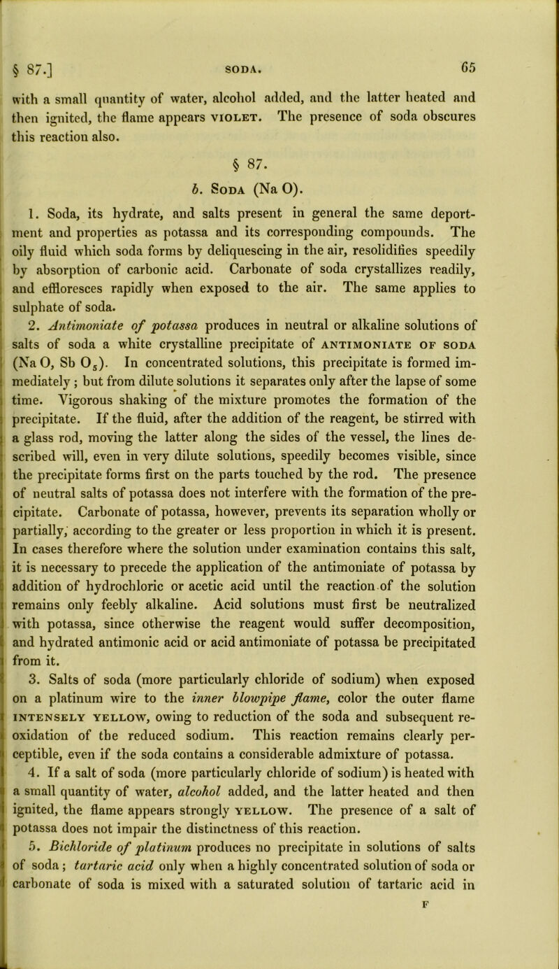 SODA. G5 § 8/.] with a small quantity of water, alcohol added, and the latter heated and then ignited, the flame appears violet. The presence of soda obscures this reaction also. § 87. b. Soda (Na O). 1. Soda, its hydrate, and salts present in general the same deport- ment and properties as potassa and its corresponding compounds. The oily fluid which soda forms by deliquescing in the air, resolidifies speedily by absorption of carbonic acid. Carbonate of soda crystallizes readily, and effloresces rapidly when exposed to the air. The same applies to sulphate of soda. 2. Antbnoniate of potassa produces in neutral or alkaline solutions of salts of soda a white crystalline precipitate of antimoniate of soda (Na O, Sb 05). In concentrated solutions, this precipitate is formed im- mediately ; but from dilute solutions it separates only after the lapse of some time. Vigorous shaking of the mixture promotes the formation of the precipitate. If the fluid, after the addition of the reagent, be stirred with a glass rod, moving the latter along the sides of the vessel, the lines de~ scribed will, even in very dilute solutions, speedily becomes visible, since the precipitate forms first on the parts touched by the rod. The presence of neutral salts of potassa does not interfere with the formation of the pre- cipitate. Carbonate of potassa, however, prevents its separation wholly or partially, according to the greater or less proportion in which it is present. In cases therefore where the solution under examination contains this salt, it is necessary to precede the application of the antimoniate of potassa by addition of hydrochloric or acetic acid until the reaction of the solution remains only feebly alkaline. Acid solutions must first be neutralized with potassa, since otherwise the reagent would suffer decomposition, and hydrated antimonic acid or acid antimoniate of potassa be precipitated from it. 3. Salts of soda (more particularly chloride of sodium) when exposed on a platinum wire to the inner blowpipe flame, color the outer flame intensely yellow, owing to reduction of the soda and subsequent re- oxidation of the reduced sodium. This reaction remains clearly per- ceptible, even if the soda contains a considerable admixture of potassa. 4. If a salt of soda (more particularly chloride of sodium) is heated with a small quantity of water, alcohol added, and the latter heated and then ignited, the flame appears strongly yellow. The presence of a salt of potassa does not impair the distinctness of this reaction. 5. Bichloride of platinum produces no precipitate in solutions of salts of soda ; tartaric acid only when a highly concentrated solution of soda or carbonate of soda is mixed with a saturated solution of tartaric acid in F