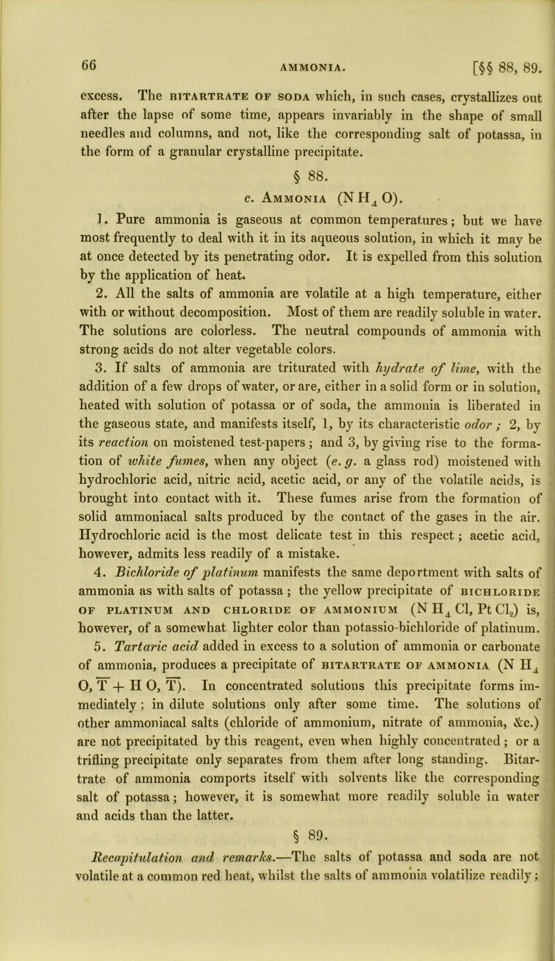 [§§ 88, 89. excess. The bitartrate of soda which, in such cases, crystallizes out after the lapse of some time, appears invariably in the shape of small needles and columns, and not, like the corresponding salt of potassa, in the form of a granular crystalline precipitate. § 88. c. Ammonia (NH40). 1. Pure ammonia is gaseous at common temperatures; but we have most frequently to deal with it in its aqueous solution, in which it may be at once detected by its penetrating odor. It is expelled from this solution by the application of heat. 2. All the salts of ammonia are volatile at a high temperature, either with or without decomposition. Most of them are readily soluble in water. The solutions are colorless. The neutral compounds of ammonia with strong acids do not alter vegetable colors. 3. If salts of ammonia are triturated with hydrate of lime, with the addition of a few drops of water, or are, either in a solid form or in solution, heated with solution of potassa or of soda, the ammonia is liberated in the gaseous state, and manifests itself, 1, by its characteristic odor ; 2, by its reaction on moistened test-papers ; and 3, by giving rise to the forma- tion of white fumes, when any object (e. g. a glass rod) moistened with hydrochloric acid, nitric acid, acetic acid, or any of the volatile acids, is brought into contact with it. These fumes arise from the formation of solid ammoniacal salts produced by the contact of the gases in the air. Hydrochloric acid is the most delicate test in this respect; acetic acid, however, admits less readily of a mistake. 4. Bichloride of platinum manifests the same deportment with salts of ammonia as with salts of potassa ; the yellow precipitate of bichloride of platinum and chloride of ammonium (N H4 Cl, Pt Cl2) is, however, of a somewhat lighter color than potassio-bichloride of platinum. 5. Tartaric acid added in excess to a solution of ammonia or carbonate of ammonia, produces a precipitate of bitartrate of ammonia (N Ha O, T + H O, T). In concentrated solutions this precipitate forms im- mediately ; in dilute solutions only after some time. The solutions of other ammoniacal salts (chloride of ammonium, nitrate of ammonia, &c.) are not precipitated by this reagent, even when highly concentrated ; or a trifling precipitate only separates from them after long standing. Bitar- trate of ammonia comports itself with solvents like the corresponding salt of potassa; however, it is somewhat more readily soluble in water and acids than the latter. § 89. Recapitulation and remarks.—The salts of potassa and soda are not volatile at a common red heat, whilst the salts of ammonia volatilize readily;