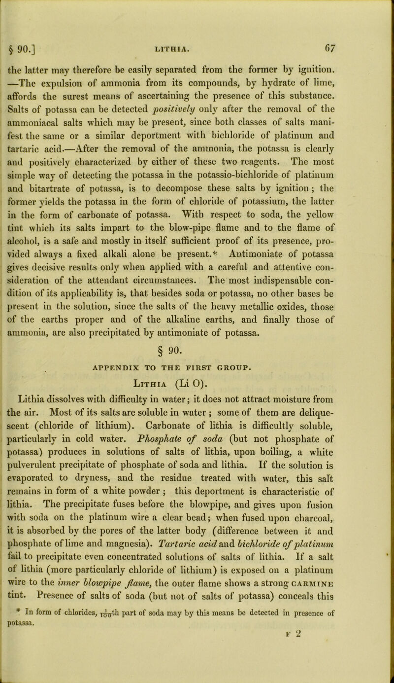 the latter may therefore be easily separated from the former by ignition. —The expulsion of ammonia from its compounds, by hydrate of lime, affords the surest means of ascertaining the presence of this substance. Salts of potassa can be detected positively only after the removal of the ammoniacal salts which may be present, since both classes of salts mani- fest the same or a similar deportment with bichloride of platinum and tartaric acid.—After the removal of the ammonia, the potassa is clearly and positively characterized by either of these two reagents. The most simple way of detecting the potassa in the potassio-bichloride of platinum and bitartrate of potassa, is to decompose these salts by ignition; the former yields the potassa in the form of chloride of potassium, the latter in the form of carbonate of potassa. With respect to soda, the yellow tint which its salts impart to the blow-pipe flame and to the flame of alcohol, is a safe and mostly in itself sufficient proof of its presence, pro- vided always a fixed alkali alone be present.* Antimoniate of potassa gives decisive results only when applied with a careful and attentive con- sideration of the attendant circumstances. The most indispensable con- dition of its applicability is, that besides soda or potassa, no other bases be present in the solution, since the salts of the heavy metallic oxides, those of the earths proper and of the alkaline earths, and finally those of ammonia, are also precipitated by antimoniate of potassa. § 90. APPENDIX TO THE FIRST GROUP. Lithia (Li O). Lithia dissolves with difficulty in water; it does not attract moisture from the air. Most of its salts are soluble in water ; some of them are delique- scent (chloride of lithium). Carbonate of lithia is difficultly soluble, particularly in cold water. Phosphate of soda (but not phosphate of potassa) produces in solutions of salts of lithia, upon boiling, a white pulverulent precipitate of phosphate of soda and lithia. If the solution is evaporated to dryness, and the residue treated with water, this salt remains in form of a white powder ; this deportment is characteristic of lithia. The precipitate fuses before the blowpipe, and gives upon fusion with soda on the platinum wire a clear bead; when fused upon charcoal, it is absorbed by the pores of the latter body (difference between it and phosphate of lime and magnesia). Tartaric acid and bichloride of platinum fail to precipitate even concentrated solutions of salts of lithia. If a salt of lithia (more particularly chloride of lithium) is exposed on a platinum wire to the inner blowpipe fame, the outer flame shows a strong carmine tint. Presence of salts of soda (but not of salts of potassa) conceals this * In form of chlorides, j^th part of soda may by this means be detected in presence of potassa. F 2