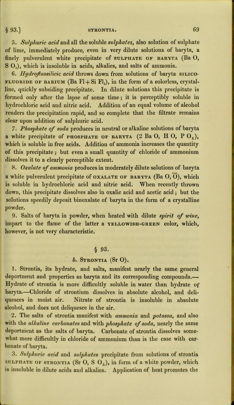5. Sulphuric acid and all the soluble sulphates, also solution of sulphate of lime, immediately produce, even in very dilute solutions of baryta, a finely pulverulent white precipitate of sulphate of baryta (Ba O, S 03), which is insoluble in acids, alkalies, and salts of ammonia. 6. Hydrofluosilidc acid throws down from solutions of baryta silico- fluoride of barium (Ba FI-4- Si Fl2), in the form of a colorless, crystal- line, quickly subsiding precipitate. In dilute solutions this precipitate is formed only after the lapse of some time; it is perceptibly soluble in hydrochloric acid and nitric acid. Addition of an equal volume of alcohol renders the precipitation rapid, and so complete that the filtrate remains clear upon addition of sulphuric acid. 7- Phosphate of soda produces in neutral or alkaline solutions of baryta a white precipitate of phosphate of baryta (2 Ba O, H O, P 05), which is soluble in free acids. Addition of ammonia increases the quantity of this precipitate; but even a small quantity of chloride of ammonium dissolves it to a clearly perceptible extent. 8. Oxalate of ammonia produces in moderately dilute solutions of baryta a white pulverulent precipitate of oxalate of baryta (Ba O, O), which is soluble in hydrochloric acid and nitric acid. When recently thrown down, this precipitate dissolves also in oxalic acid and acetic acid; but the solutions speedily deposit binoxalate of baryta in the form of a crystalline powder. 9. Salts of baryta in powder, when heated with dilute spirit of wine, impart to the flame of the latter a yellowish-green color, which, however, is not very characteristic. § 93. b. Strontia (Sr O). 1. Strontia, its hydrate, and salts, manifest nearly the same general deportment and properties as baryta and its corresponding compounds.— Hydrate of strontia is more difficultly soluble in water than hydrate of baryta.—Chloride of strontium dissolves in absolute alcohol, and deli- quesces in moist air. Nitrate of strontia is insoluble in absolute alcohol, and does not deliquesce in the air. 2. The salts of strontia manifest with ammonia and potassa, and also with the alkaline carbonates and with phosphate of soda, nearly the same deportment as the salts of baryta. Carbonate of strontia dissolves some- what more difficultly in chloride of ammonium than is the case with car- bonate of baryta. 3. Sulphuric acid and sulphates precipitate from solutions of strontia sulphate of strontia (Sr O, S 03), in form of a white powder, which is insoluble in dilute acids and alkalies. Application of heat promotes the