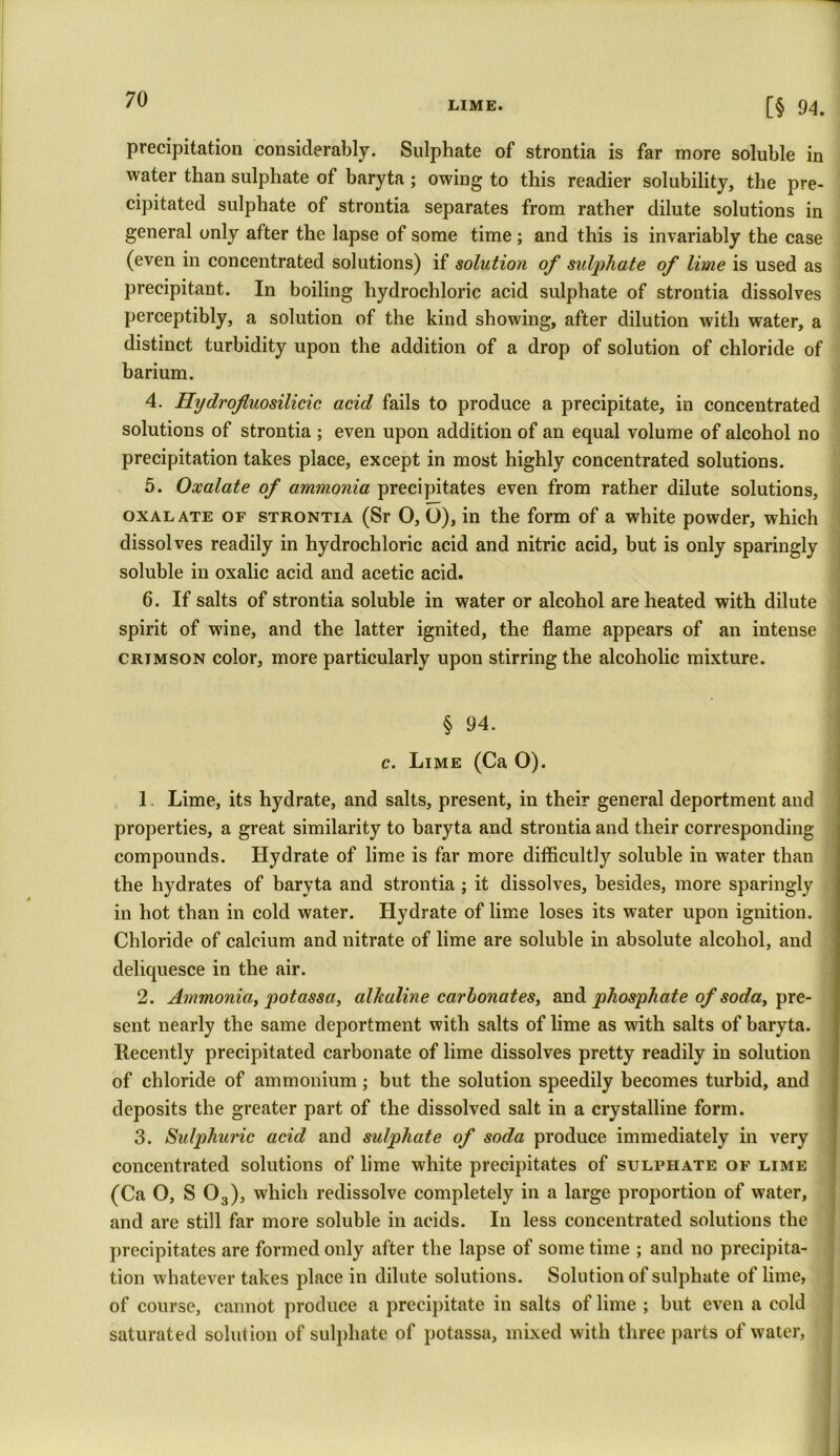 LIME. [§ 04. precipitation considerably. Sulphate of strontia is far more soluble in water than sulphate of baryta ; owing to this readier solubility, the pre- cipitated sulphate of strontia separates from rather dilute solutions in general only after the lapse of some time ; and this is invariably the case (even in concentrated solutions) if solution of sulphate of lime is used as precipitant. In boiling hydrochloric acid sulphate of strontia dissolves perceptibly, a solution of the kind showing, after dilution with water, a distinct turbidity upon the addition of a drop of solution of chloride of barium. 4. Hydrofluosilicic acid fails to produce a precipitate, in concentrated solutions of strontia ; even upon addition of an equal volume of alcohol no precipitation takes place, except in most highly concentrated solutions. 5. Oxalate of ammonia precipitates even from rather dilute solutions, oxalate of strontia (Sr 0, O), in the form of a white powder, which dissolves readily in hydrochloric acid and nitric acid, but is only sparingly soluble in oxalic acid and acetic acid. 6. If salts of strontia soluble in water or alcohol are heated with dilute spirit of wine, and the latter ignited, the flame appears of an intense crimson color, more particularly upon stirring the alcoholic mixture. § 94. c. Lime (Ca O). 1. Lime, its hydrate, and salts, present, in their general deportment and properties, a great similarity to baryta and strontia and their corresponding compounds. Hydrate of lime is far more difficultly soluble in water than the hydrates of baryta and strontia ; it dissolves, besides, more sparingly in hot than in cold water. Hydrate of lime loses its water upon ignition. Chloride of calcium and nitrate of lime are soluble in absolute alcohol, and deliquesce in the air. 2. Ammonia, potassa, alkaline carbonates, and phosphate of soda, pre- sent nearly the same deportment with salts of lime as with salts of baryta. Recently precipitated carbonate of lime dissolves pretty readily in solution of chloride of ammonium; but the solution speedily becomes turbid, and deposits the greater part of the dissolved salt in a crystalline form. 3. Sulphuric acid and sulphate of soda produce immediately in very concentrated solutions of lime white precipitates of sulphate of lime (Ca O, S 03), which redissolve completely in a large proportion of water, and are still far more soluble in acids. In less concentrated solutions the precipitates are formed only after the lapse of some time ; and no precipita- tion whatever takes place in dilute solutions. Solution of sulphate of lime, of course, cannot produce a precipitate in salts of lime ; but even a cold saturated solution of sulphate of potassa, mixed with three parts of water.