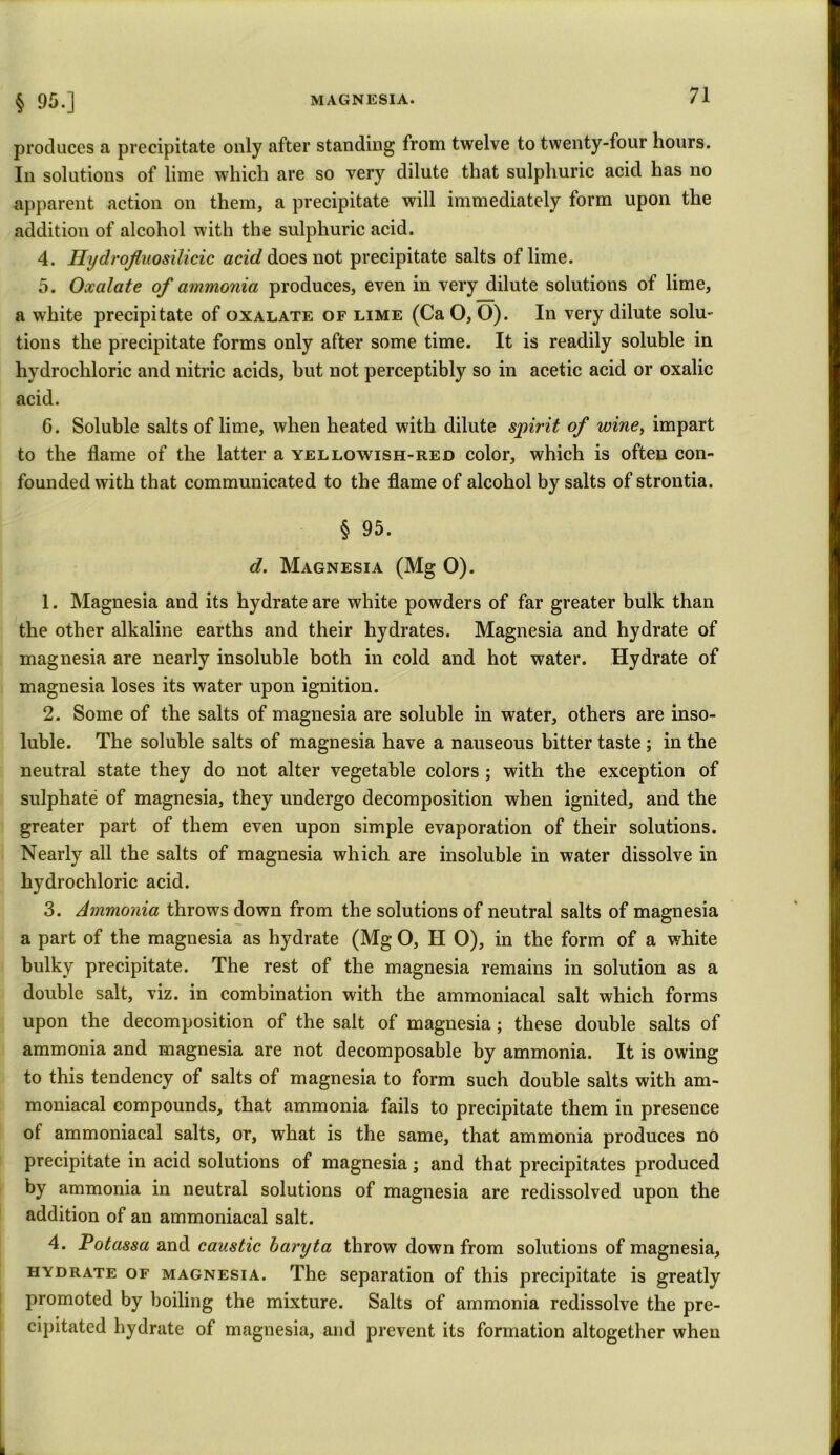 § 95.] produces a precipitate only after standing from twelve to twenty-four hours. In solutions of lime which are so very dilute that sulphuric acid has no apparent action on them, a precipitate will immediately form upon the addition of alcohol with the sulphuric acid. 4. Hydrofluosilicic acid does not precipitate salts of lime. 5. Oxalate of ammonia produces, even in very dilute solutions of lime, a white precipitate of oxalate of lime (Ca O, O). In very dilute solu- tions the precipitate forms only after some time. It is readily soluble in hydrochloric and nitric acids, but not perceptibly so in acetic acid or oxalic acid. 6. Soluble salts of lime, when heated with dilute spirit of wine, impart to the flame of the latter a yellowish-red color, which is often con- founded with that communicated to the flame of alcohol by salts of strontia. § 95. d. Magnesia (Mg 0). 1. Magnesia and its hydrate are white powders of far greater bulk than the other alkaline earths and their hydrates. Magnesia and hydrate of magnesia are nearly insoluble both in cold and hot water. Hydrate of magnesia loses its water upon ignition. 2. Some of the salts of magnesia are soluble in water, others are inso- luble. The soluble salts of magnesia have a nauseous bitter taste ; in the neutral state they do not alter vegetable colors ; with the exception of sulphate of magnesia, they undergo decomposition when ignited, and the greater part of them even upon simple evaporation of their solutions. Nearly all the salts of magnesia which are insoluble in water dissolve in hydrochloric acid. 3. Ammonia throws down from the solutions of neutral salts of magnesia a part of the magnesia as hydrate (Mg O, H O), in the form of a white bulky precipitate. The rest of the magnesia remains in solution as a double salt, viz. in combination with the ammoniacal salt which forms upon the decomposition of the salt of magnesia; these double salts of ammonia and magnesia are not decomposable by ammonia. It is owing to this tendency of salts of magnesia to form such double salts with am- moniacal compounds, that ammonia fails to precipitate them in presence of ammoniacal salts, or, what is the same, that ammonia produces no precipitate in acid solutions of magnesia; and that precipitates produced by ammonia in neutral solutions of magnesia are redissolved upon the addition of an ammoniacal salt. 4. Potassa and caustic baryta throw down from solutions of magnesia, hydrate of magnesia. The separation of this precipitate is greatly promoted by boiling the mixture. Salts of ammonia redissolve the pre- cipitated hydrate of magnesia, and prevent its formation altogether when