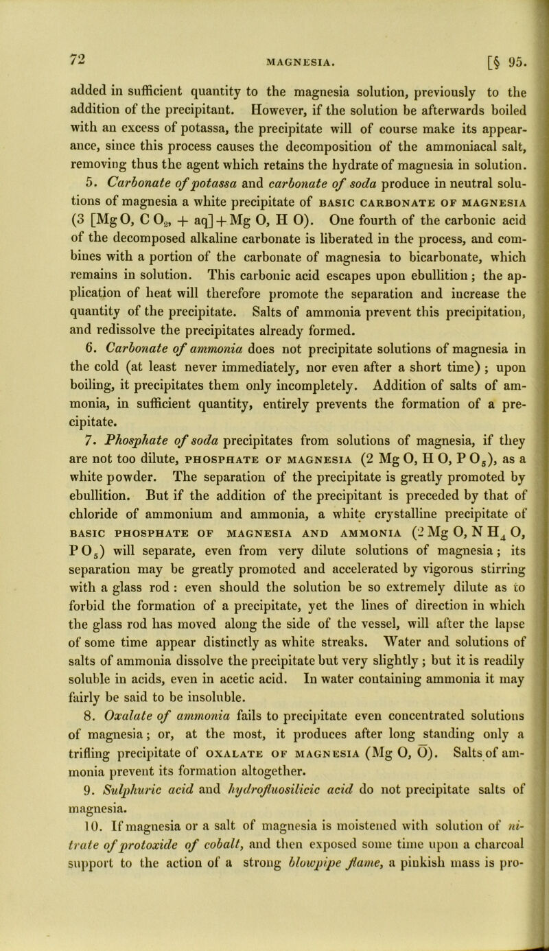 added in sufficient quantity to the magnesia solution, previously to the addition of the precipitant. However, if the solution be afterwards boiled with an excess of potassa, the precipitate will of course make its appear- ance, since this process causes the decomposition of the ammoniacal salt, removing thus the agent which retains the hydrate of magnesia in solution. 5. Carbonate of potassa and carbonate of soda produce in neutral solu- tions of magnesia a white precipitate of basic carbonate of magnesia (3 [MgO, C 02, -f aq]-f Mg O, HO). One fourth of the carbonic acid of the decomposed alkaline carbonate is liberated in the process, and com- bines with a portion of the carbonate of magnesia to bicarbonate, which remains in solution. This carbonic acid escapes upon ebullition ; the ap- plication of heat will therefore promote the separation and increase the quantity of the precipitate. Salts of ammonia prevent this precipitation, and redissolve the precipitates already formed. 6. Carbonate of ammonia does not precipitate solutions of magnesia in the cold (at least never immediately, nor even after a short time) ; upon boiling, it precipitates them only incompletely. Addition of salts of am- monia, in sufficient quantity, entirely prevents the formation of a pre- cipitate. 7. Phosphate of soda precipitates from solutions of magnesia, if they are not too dilute, phosphate of magnesia (2 Mg O, HO, P05), as a white powder. The separation of the precipitate is greatly promoted by ebullition. But if the addition of the precipitant is preceded by that of chloride of ammonium and ammonia, a white crystalline precipitate of basic phosphate of magnesia and ammonia (2 Mg O, N H4 O, P05) will separate, even from very dilute solutions of magnesia; its separation may be greatly promoted and accelerated by vigorous stirring with a glass rod : even should the solution be so extremely dilute as to forbid the formation of a precipitate, yet the lines of direction in which the glass rod has moved along the side of the vessel, will after the lapse of some time appear distinctly as white streaks. Water and solutions of salts of ammonia dissolve the precipitate but very slightly ; but it is readily soluble in acids, even in acetic acid. In water containing ammonia it may fairly be said to be insoluble. 8. Oxalate of ammonia fails to precipitate even concentrated solutions of magnesia; or, at the most, it produces after long standing only a trifling precipitate of oxalate of magnesia (Mg O, O). Salts of am- monia prevent its formation altogether. 9. Sulphuric acid and hydrofluosilicic acid do not precipitate salts of magnesia. 10. If magnesia or a salt of magnesia is moistened with solution of ni- trate of protoxide of cobalt, and then exposed some time upon a charcoal support to the action of a strong blowpipe fame, a piukish mass is pro-