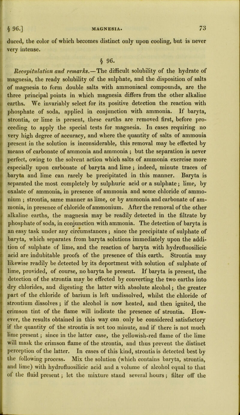 duced, the color of which becomes distinct only upon cooling, but is never very intense. § 96. Recapitulation and remarks.—The difficult solubility of the hydrate of magnesia, the ready solubility of the sulphate, and the disposition of salts of magnesia to form double salts with ammoniacal compounds, are the three principal points in which magnesia differs from the other alkaline earths. We invariably select for its positive detection the reaction with phosphate of soda, applied in conjunction with ammonia. If baryta, strontia, or lime is present, these earths are removed first, before pro- ceeding to apply the special tests for magnesia. In cases requiring no very high degree of accuracy, and where the quantity of salts of ammonia present in the solution is inconsiderable, this removal may be effected by means of carbonate of ammonia and ammonia ; but the separation is never perfect, owing to the solvent action which salts of ammonia exercise more especially upon carbonate of baryta and lime ; indeed, minute traces of baryta and lime can rarely be precipitated in this manner. Baryta is separated the most completely by sulphuric acid or a sulphate; lime, by oxalate of ammonia, in presence of ammonia and some chloride of ammo- nium ; strontia, same manner as lime, or by ammonia and carbonate of am- monia, in presence of chloride of ammonium. After the removal of the other 1 alkaline earths, the magnesia may be readily detected in the filtrate by phosphate of soda, in conjunction with ammonia. The detection of baryta is an easy task under any circumstances ; since the precipitate of sulphate of baryta, which separates from baryta solutions immediately upon the addi- tion of sulphate of lime, and the reaction of baryta with hydrofluosilicic acid are indubitable proofs of the presence of this earth. Strontia may likewise readily be detected by its deportment with solution of sulphate of lime, provided, of course, no baryta be present. If baryta is present, the detection of the strontia may be effected by converting the two earths into dry chlorides, and digesting the latter with absolute alcohol; the greater part of the chloride of barium is left undissolved, whilst the chloride of strontium dissolves ; if the alcohol is now heated, and then ignited, the crimson tint of the flame will indicate the presence of strontia. How- ever, the results obtained in this way can only be considered satisfactory if the quantity of the strontia is not too minute, and if there is not much lime present; since in the latter case, the yellowish-red flame of the lime will mask the crimson flame of the strontia, and thus prevent the distinct perception of the latter. In cases of this kind, strontia is detected best by the following process. Mix the solution (which contains baryta, strontia, and lime) with hydrofluosilicic acid and a volume of alcohol equal to that oi the fluid present; let the mixture stand several hours; filter off the