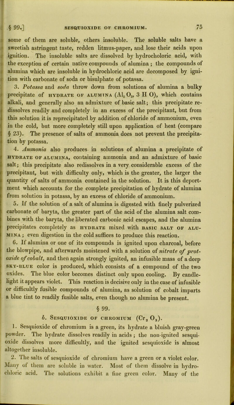 some of them are soluble, others insoluble. The soluble salts have a sweetish astringent taste, redden litmus-paper, and lose their acids upon ignition. The insoluble salts are dissolved by hydrocholoric acid, with the exception of certain native compounds of alumina ; the compounds of alumina which are insoluble in hydrochloric acid are decomposed by igni- tion with carbonate of soda or bisulphate of potassa. 3. Potassa and soda throw down from solutions of alumina a bulky precipitate of hydrate of alumtna (AL 03, 3 H O), which contains alkali, and generally also an admixture of basic salt; this precipitate re- dissolves readily and completely in an excess of the precipitant, but from this solution it is reprecipitated by addition of chloride of ammonium, even in the cold, but more completely still upon application of heat (compare § 23). The presence of salts of ammonia does not prevent the precipita- tion by potassa. 4. Ammonia also produces in solutions of alumina a precipitate of hydrate of alumina, containing ammonia and an admixture of basic salt; this precipitate also redissolves in a very considerable excess of the precipitant, but with difficulty only, which is the greater, the larger the quantity of salts of ammonia contained in the solution. It is this deport- ment which accounts for the complete precipitation of hydrate of alumina from solution in potassa, by an excess of chloride of ammonium. 15. If the solution of a salt of alumina is digested with finely pulverized carbonate of baryta, the greater part of the acid of the alumina salt com- bines with the baryta, the liberated carbonic acid escapes, and the alumina precipitates completely as hydrate mixed with basic salt of alu- mina ; even digestion in the cold suffices to produce this reaction. 6. If alumina or one of its compounds is ignited upon charcoal, before the blowpipe, and afterwards moistened with a solution of nitrate of prot- oxide of cobalt, and then again strongly ignited, an infusible mass of a deep sky-blue color is produced, which consists of a compound of the two oxides. The blue color becomes distinct only upon cooling. By candle- light it appears violet. This reaction is decisive only in the case of infusible or difficultly fusible compounds of alumina, as solution of cobalt imparts a blue tint to readily fusible salts, even though no alumina be present. § 99. b. Sesquioxide of chromium (Cr2 03). 1. Sesquioxide of chromium is a green, its hydrate a bluish gray-green powder. The hydrate dissolves readily in acids ; the non-ignited sesqui- oxide dissolves more difficultly, and the ignited sesquioxide is almost altogether insoluble. 2. The salts of sesquioxide of chromium have a green or a violet color. Many of them are soluble in water. Most of them dissolve in hydro- chloric acid. The solutions exhibit a fine green color. Many of the