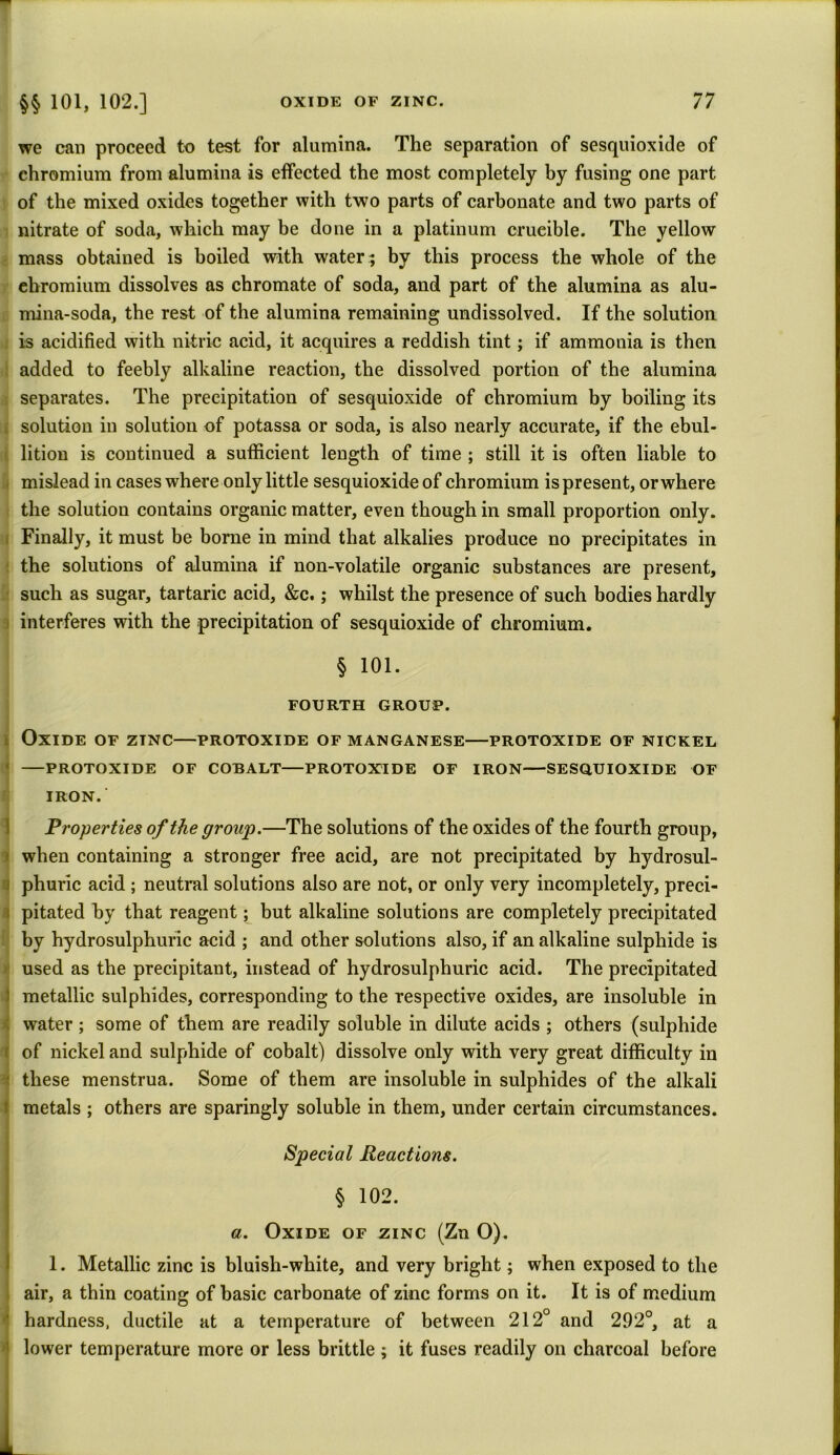 we can proceed to test for alumina. The separation of sesquioxide of chromium from alumina is effected the most completely by fusing one part of the mixed oxides together with two parts of carbonate and two parts of nitrate of soda, which may be done in a platinum crueible. The yellow mass obtained is boiled with water; by this process the whole of the ebromium dissolves as chromate of soda, and part of the alumina as alu- mina-soda, the rest of the alumina remaining undissolved. If the solution is acidified with nitric acid, it acquires a reddish tint; if ammonia is then added to feebly alkaline reaction, the dissolved portion of the alumina separates. The precipitation of sesquioxide of chromium by boiling its solution in solution of potassa or soda, is also nearly accurate, if the ebul- lition is continued a sufficient length of time ; still it is often liable to mislead in cases where only little sesquioxide of chromium is present, or where the solution contains organic matter, even though in small proportion only. Finally, it must be borne in mind that alkalies produce no precipitates in | the solutions of alumina if non-volatile organic substances are present, such as sugar, tartaric acid, &c.; whilst the presence of such bodies hardly j interferes with the precipitation of sesquioxide of chromium. § 101. FOURTH GROUP. Oxide of zinc—protoxide of manganese—protoxide of nickel PROTOXIDE OF COBALT—PROTOXIDE OF IRON SESQUIOXIDE OF IRON.' Properties of the group.—The solutions of the oxides of the fourth group, i when containing a stronger free acid, are not precipitated by hydrosul- phuric acid ; neutral solutions also are not, or only very incompletely, preci- pitated by that reagent; but alkaline solutions are completely precipitated by hydrosulphuric acid ; and other solutions also, if an alkaline sulphide is used as the precipitant, instead of hydrosulphuric acid. The precipitated metallic sulphides, corresponding to the respective oxides, are insoluble in water; some of them are readily soluble in dilute acids ; others (sulphide of nickel and sulphide of cobalt) dissolve only with very great difficulty in these menstrua. Some of them are insoluble in sulphides of the alkali metals ; others are sparingly soluble in them, under certain circumstances. Special Reactions. § 102. a. Oxide of zinc (Zn O). 1. Metallic zinc is bluish-white, and very bright; when exposed to the air, a thin coating of basic carbonate of zinc forms on it. It is of medium hardness, ductile at a temperature of between 212° and 292°, at a lower temperature more or less brittle; it fuses readily on charcoal before