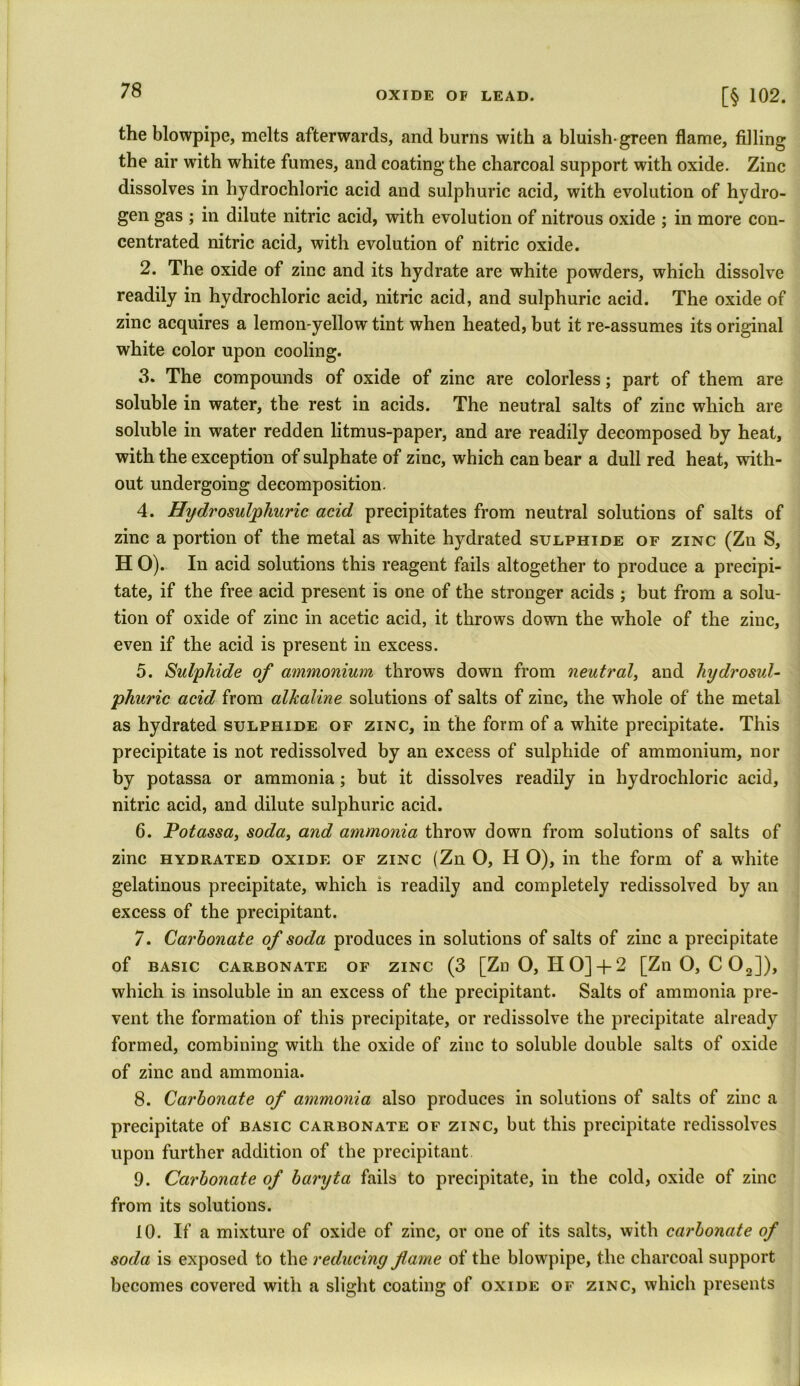 the blowpipe, melts afterwards, and burns with a bluish-green flame, filling the air with white fumes, and coating the charcoal support with oxide. Zinc dissolves in hydrochloric acid and sulphuric acid, with evolution of hydro- gen gas ; in dilute nitric acid, with evolution of nitrous oxide ; in more con- centrated nitric acid, with evolution of nitric oxide. 2. The oxide of zinc and its hydrate are white powders, which dissolve readily in hydrochloric acid, nitric acid, and sulphuric acid. The oxide of zinc acquires a lemon-yellow tint when heated, but it re-assumes its original white color upon cooling. 3. The compounds of oxide of zinc are colorless; part of them are soluble in water, the rest in acids. The neutral salts of zinc which are soluble in water redden litmus-paper, and are readily decomposed by heat, with the exception of sulphate of zinc, which can bear a dull red heat, with- out undergoing decomposition. 4. Hydrosulphuric acid precipitates from neutral solutions of salts of zinc a portion of the metal as white hydrated sulphide of zinc (Zn S, H O). In acid solutions this reagent fails altogether to produce a precipi- tate, if the free acid present is one of the stronger acids ; but from a solu- tion of oxide of zinc in acetic acid, it throws down the whole of the zinc, even if the acid is present in excess. 5. Sulphide of ammonium throws down from neutral, and hydrosul- phuric acid from alkaline solutions of salts of zinc, the whole of the metal as hydrated sulphide of zinc, in the form of a white precipitate. This precipitate is not redissolved by an excess of sulphide of ammonium, nor by potassa or ammonia; but it dissolves readily in hydrochloric acid, nitric acid, and dilute sulphuric acid. 6. Potassa, soda, and ammonia throw down from solutions of salts of zinc hydrated oxide of zinc (Zn O, H O), in the form of a white gelatinous precipitate, which is readily and completely redissolved by an excess of the precipitant. 7. Carbonate of soda produces in solutions of salts of zinc a precipitate of basic carbonate of zinc (3 [Zn O, H O] + 2 [ZnO, C02]), which is insoluble in an excess of the precipitant. Salts of ammonia pre- vent the formation of this precipitate, or redissolve the precipitate already formed, combining with the oxide of zinc to soluble double salts of oxide of zinc and ammonia. 8. Carbonate of ammonia also produces in solutions of salts of zinc a precipitate of basic carbonate of zinc, but this precipitate redissolves upon further addition of the precipitant 9. Carbonate of baryta fails to precipitate, in the cold, oxide of zinc from its solutions. 10. If a mixture of oxide of zinc, or one of its salts, with carbonate of soda is exposed to the reducing flame of the blowpipe, the charcoal support becomes covered with a slight coating of oxide of zinc, which presents